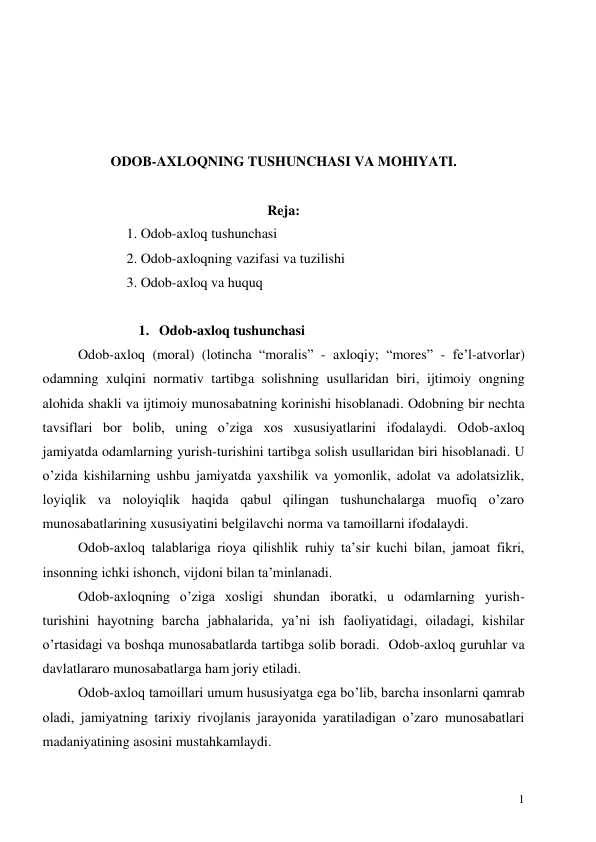 
1 
 
 
 
 
ODOB-AXLOQNING TUSHUNCHASI VA MOHIYATI. 
 
Reja: 
1. Odob-axloq tushunchasi  
2. Odob-axloqning vazifasi va tuzilishi 
3. Odob-axloq va huquq 
 
1. Odob-axloq tushunchasi   
Odob-axloq (moral) (lotincha “moralis” - axloqiy; “mores” - fe’l-atvorlar) 
odamning xulqini normativ tartibga solishning usullaridan biri, ijtimoiy ongning 
alohida shakli va ijtimoiy munosabatning korinishi hisoblanadi. Odobning bir nechta 
tavsiflari bor bolib, uning o’ziga xos xususiyatlarini ifodalaydi. Odob-axloq 
jamiyatda odamlarning yurish-turishini tartibga solish usullaridan biri hisoblanadi. U 
o’zida kishilarning ushbu jamiyatda yaxshilik va yomonlik, adolat va adolatsizlik, 
loyiqlik va noloyiqlik haqida qabul qilingan tushunchalarga muofiq o’zaro 
munosabatlarining xususiyatini belgilavchi norma va tamoillarni ifodalaydi.  
Odob-axloq talablariga rioya qilishlik ruhiy ta’sir kuchi bilan, jamoat fikri, 
insonning ichki ishonch, vijdoni bilan ta’minlanadi.   
Odob-axloqning o’ziga xosligi shundan iboratki, u odamlarning yurish-
turishini hayotning barcha jabhalarida, ya’ni ish faoliyatidagi, oiladagi, kishilar 
o’rtasidagi va boshqa munosabatlarda tartibga solib boradi.  Odob-axloq guruhlar va 
davlatlararo munosabatlarga ham joriy etiladi. 
Odob-axloq tamoillari umum hususiyatga ega bo’lib, barcha insonlarni qamrab 
oladi, jamiyatning tarixiy rivojlanis jarayonida yaratiladigan o’zaro munosabatlari 
madaniyatining asosini mustahkamlaydi. 
