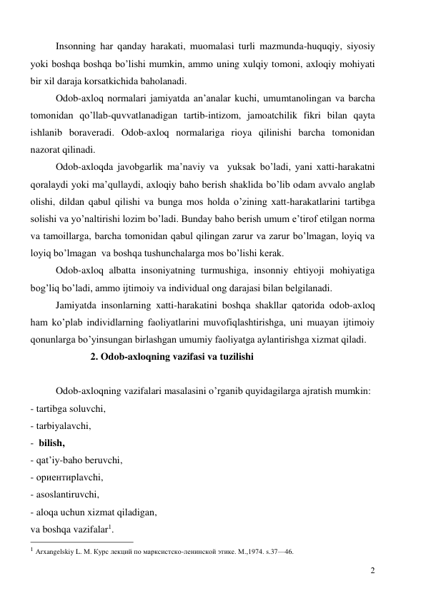  
2 
Insonning har qanday harakati, muomalasi turli mazmunda-huquqiy, siyosiy 
yoki boshqa boshqa bo’lishi mumkin, ammo uning xulqiy tomoni, axloqiy mohiyati 
bir xil daraja korsatkichida baholanadi.  
Odob-axloq normalari jamiyatda an’analar kuchi, umumtanolingan va barcha 
tomonidan qo’llab-quvvatlanadigan tartib-intizom, jamoatchilik fikri bilan qayta 
ishlanib boraveradi. Odob-axloq normalariga rioya qilinishi barcha tomonidan 
nazorat qilinadi.  
Odob-axloqda javobgarlik ma’naviy va  yuksak bo’ladi, yani xatti-harakatni 
qoralaydi yoki ma’qullaydi, axloqiy baho berish shaklida bo’lib odam avvalo anglab 
olishi, dildan qabul qilishi va bunga mos holda o’zining xatt-harakatlarini tartibga 
solishi va yo’naltirishi lozim bo’ladi. Bunday baho berish umum e’tirof etilgan norma 
va tamoillarga, barcha tomonidan qabul qilingan zarur va zarur bo’lmagan, loyiq va 
loyiq bo’lmagan  va boshqa tushunchalarga mos bo’lishi kerak. 
Odob-axloq albatta insoniyatning turmushiga, insonniy ehtiyoji mohiyatiga 
bog’liq bo’ladi, ammo ijtimoiy va individual ong darajasi bilan belgilanadi.  
Jamiyatda insonlarning xatti-harakatini boshqa shakllar qatorida odob-axloq 
ham ko’plab individlarning faoliyatlarini muvofiqlashtirishga, uni muayan ijtimoiy 
qonunlarga bo’yinsungan birlashgan umumiy faoliyatga aylantirishga xizmat qiladi.   
2. Odob-axloqning vazifasi va tuzilishi 
  
Odob-axloqning vazifalari masalasini o’rganib quyidagilarga ajratish mumkin: 
- tartibga soluvchi, 
- tarbiyalavchi, 
-  bilish, 
- qat’iy-baho beruvchi, 
- ориентирlavchi, 
- asoslantiruvchi, 
- aloqa uchun xizmat qiladigan, 
va boshqa vazifalar1. 
                                                 
1 Аrxangelskiy L. М. Курс лекций по марксистско-ленинской этике. М.,1974. s.37—46. 
