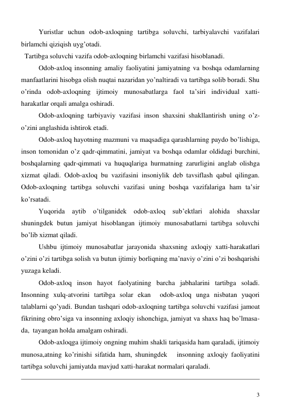  
3 
Yuristlar uchun odob-axloqning tartibga soluvchi, tarbiyalavchi vazifalari 
birlamchi qiziqish uyg’otadi. 
  Tartibga soluvchi vazifa odob-axloqning birlamchi vazifasi hisoblanadi. 
Odob-axloq insonning amaliy faoliyatini jamiyatning va boshqa odamlarning 
manfaatlarini hisobga olish nuqtai nazaridan yo’naltiradi va tartibga solib boradi. Shu 
o’rinda odob-axloqning ijtimoiy munosabatlarga faol ta’siri individual xatti-
harakatlar orqali amalga oshiradi.  
Odob-axloqning tarbiyaviy vazifasi inson shaxsini shakllantirish uning o’z-
o’zini anglashida ishtirok etadi.    
Odob-axloq hayotning mazmuni va maqsadiga qarashlarning paydo bo’lishiga,   
inson tomonidan o’z qadr-qimmatini, jamiyat va boshqa odamlar oldidagi burchini,  
boshqalarning qadr-qimmati va huquqlariga hurmatning zarurligini anglab olishga 
xizmat qiladi. Odob-axloq bu vazifasini insoniylik deb tavsiflash qabul qilingan. 
Odob-axloqning tartibga soluvchi vazifasi uning boshqa vazifalariga ham ta’sir 
ko’rsatadi.  
Yuqorida aytib o’tilganidek odob-axloq sub’ektlari alohida shaxslar 
shuningdek butun jamiyat hisoblangan ijtimoiy munosabatlarni tartibga soluvchi 
bo’lib xizmat qiladi.  
Ushbu ijtimoiy munosabatlar jarayonida shaxsning axloqiy xatti-harakatlari 
o’zini o’zi tartibga solish va butun ijtimiy borliqning ma’naviy o’zini o’zi boshqarishi 
yuzaga keladi.  
Odob-axloq inson hayot faolyatining barcha jabhalarini tartibga soladi. 
Insonning xulq-atvorini tartibga solar ekan  odob-axloq unga nisbatan yuqori 
talablarni qo’yadi. Bundan tashqari odob-axloqning tartibga soluvchi vazifasi jamoat 
fikrining obro’siga va insonning axloqiy ishonchiga, jamiyat va shaxs haq bo’lmasa-
da,  tayangan holda amalgam oshiradi. 
Odob-axloqga ijtimoiy ongning muhim shakli tariqasida ham qaraladi, ijtimoiy 
munosa,atning ko’rinishi sifatida ham, shuningdek   insonning axloqiy faoliyatini 
tartibga soluvchi jamiyatda mavjud xatti-harakat normalari qaraladi.   
                                                                                                                                                                  
 
