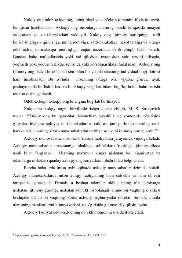  
4 
Xulqiy ong odob-axloqning, uning ideal va sub’ektib tomonini ifoda qiluvchi, 
bir qismi hisoblanadi.  Axloqiy ong insonlarga ularning burchi tariqasida muayan 
xulq-atvor va xatti-harakatlani yuklaydi. Xulqiy ong ijtimoiy borliqning  turli  
ko’rinishlariga – qiimishga, uning motiviga, xatti-harakatiga, hayot tarziga va b.larga 
odob-axloq normalariga muofiqligi nuqtai nazaridan kelib chiqib baho beradi. 
Bunday baho ma’qullashda yoki rad qilishda, maqtashda yoki tanqid qilisgda, 
yoqtirish yoki yoqtirmaslikda, sevishda yoki ko’rolmaslikda ifodalanadi. Axloqiy ong 
ijtimoiy ong shakli hisoblanadi shu bilan bir vaqtda shaxning individual ongi doirasi 
ham hisoblanadi. Bu o’rinda  insonning o’ziga o’zi vijdon, g’urur, uyat, 
pushaymonda bo’lish bilan  va b. axloqiy sezgilari bilan  bog’liq holda baho berishi 
muhim o’rin egallaydi.  
Odob-axloqni axloqiy ong bilangina bog’lab bo’lmaydi.  
Xulqni va xulqiy ongni birxillashtirishga qarshi chiqib, М. S. Strogovich 
писал: “Xulqiy ong bu qarashlar, ishonchlar, yaxshilik va yomonlik to’g’risida 
g’oyalar, loyiq va noloyiq xatti-harakatlardir, xulq esa jamiyatda insonlarning xatti-
harakatlari, ularning o’zaro munosabatlarini tartibga soluvchi ijtimoiy normalardir.”2 
Axloqiy munosabatlar insonlar o’rtasida faoliyatlari jarayonida vujudga keladi. 
Axloqiy munosabatlar  mazmuniga, shakliga, sub’ektlar o’rtasidagi ijtimoiy alloqa 
usuli bilan farqlanadi.  Ularning mazmuni kimga nisbatan ba  (jamiyatga ba 
odamlarga nisbatan) qanday axloqiy majburiyatlarni olishi bilan belgilanadi.  
Barcha holatlarda inson oxir oqibatda axloqiy munosabatlar tizimida boladi. 
Axloqiy munosabatlarda inson xulqiy faoliyatning ham sub’ekti va ham ob’ekti 
tariqasida qatnashadi. Demak, u boshqa odamlar oldida uning o’zi jamiyatga 
nisbatan, ijtimoiy guruhga nisbatan sub’ekt hisoblanadi, ammo bir vaqtning o’zida u 
boshqalar uchun bir vaqtning o’zida axloqiy majburiyatlar ob’ekti  bo’ladi, chunki 
ular uning manfaatlarini himoya qilishi, u to’g’risida g’amxo’rlik qilishi lozim.  
Axloqiy faoliyat odob-axloqning ob’ektiv tomonini o’zida ifoda etadi.  
                                                 
2 Проблемы судебной этики/Под ред. М. С. Строговича. М., 1974. С. 7. 
 

