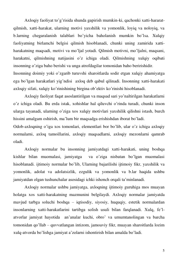  
5 
Axloqiy faoliyat to’g’risida shunda gapirish mumkin-ki, qachonki xatti-hararat- 
qilmish, xatti-harakat, ularning motivi yaxshilik va yomonlik, loyiq va noloyiq, va 
b.larning chegaralanish talablari bo’yicha baholanish mumkin bo’lsa. Xulqiy 
faoliyatning birlamchi belgisi qilmish hisoblanadi, chunki uning zamirida xatti-
harakatning maqsadi, motivi va mo’ljal yotadi. Qilmish motivni, mo’ljalni, maqsani, 
harakatni, qilmishning natijasini o’z ichiga oladi. Qilmishning xulqiy oqibati 
insonning o’ziga baho berishi va unga atrofdagilar tomonidan baho beririshidir. 
Insonning doimiy yoki o’zgarib turuvshi sharoitlarda sodir etgan xulqiy ahamiyatga 
ega bo’lgan harakatlari yig’ndisi  axloq deb qabul qilinadi. Insonning xatti-harakati 
axloqiy sifati, xulqiy ko’rinishining birgina ob’ektiv ko’rinishi hisoblanadi.  
Axloqiy faoliyat faqat asoslantirilgan va maqsad sari yo’naltirilgan harakatlarni 
o’z ichiga oladi. Bu erda istak, xohishlar hal qiluvchi o’rinda turadi, chunki inson 
ularga tayanadi, ularning o’ziga xos xulqiy motivlari yaxshilik qilishni istash, burch 
hissini amalgam oshirish, ma’lum bir maqsadga erishishdan iborat bo’ladi.  
Odob-axloqning o’iga xos tomonlari, elementlari bor bo’lib, ular o’z ichiga axloqiy 
normalarni, axloq tamoillarini, axloqiy maqsadlarni, axloqiy mezonlarni qamrab 
oladi.  
Axloqiy normalar bu insonning jamiyatdagi xatti-harakati, uning boshqa 
kishlar bilan muomalasi, jamiyatga  va o’ziga nisbatan bo’lgan muomalasi 
hisoblanadi. ijtimoiy normalar bo’lib, Ularning bajarilishi ijtimoiy fikr, yaxshilik va 
yomonlik, adolat va adolatsizlik, ezgulik va yomonlik va b.lar haqida ushbu 
jamiyatdan olgan tushunchalar asosidagi ichki ishonch orqali ta’minlanadi.    
  
Axloqiy normalar ushbu jamiyatga, axloqning ijtimoiy guruhiga mos muayan 
holatga xos xatti-harakatning mazmunini belgilaydi. Axloqiy normalar jamiyatda 
mavjud tarbga soluchi boshqa – iqtisodiy, siyosiy, huquqiy, estetik normalardan 
insonlarning xatti-harakatlarini tartibga solish usuli bilan farqlanadi. Xulq, fe’l-
atvorlar jamiyat hayotida  an’analar kuchi, obro’ va umumtanolingan va barcha 
tomonidan qo’llab – quvvatlangan intizom, jamoaviy fikr, muayan sharoitlarda lozim 
xulq-atvorda bo’lishga jamiyat a’zolarni ishontirish bilan amalda bo’ladi.  
