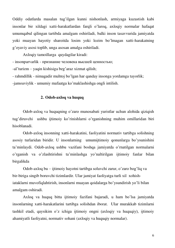  
6 
Oddiy odatlarda masalan tug’ilgan kunni nishonlash, armiyaga kuzastish kabi 
insonlar bir xildagi xatti-harakatlardan farqli o’laroq, axloqiy normalar hafaqat 
umumqabul qilingan tartibda amalgam oshiriladi, balki inson tasavvurida jamiyatda 
yoki muayan hayotiy sharoitda losim yoki lozim bo’lmagan xatti-harakatning 
g’oyaviy asosi toplib, unga asosan amalga oshiriladi.     
  
Axloqiy tamoillarga  quydagilar kiradi: 
- insonparvarlik - признание человека высшей ценностью; 
-al’turizm – yaqin kishisiga beg’araz xizmat qilish; 
- rahmdillik - nimagadir muhtoj bo’lgan har qanday insonga yordamga tayorlik; 
-jamoaviylik - umumiy mafaatga ko’maklashishga ongli intilish. 
 
2. Odob-axloq va huquq 
 
Odob-axloq va huquqning o’zaro munosabati yuristlar uchun alohida qiziqish 
tug’diruvchi  ushbu ijtimoiy ko’rinishlarni o’rganishning muhim omillaridan biri 
hisoblanadi.   
Odob-axloq insonning xatti-harakatini, faoliyatini normativ tartibga solishning 
asosiy turlaridan biridir. U insonlarning  umumijtimoiy qonunlarga bo’ysunishini 
ta’minlaydi. Odob-axloq ushbu vazifani boshqa jamiyatda o’rnatilgan normalarni 
o’rganish va o’zlashtirishni ta’minlashga yo’naltirilgan ijtimoiy fanlar bilan 
birgalikda  
 
Odob-axloq bu – ijtimoiy hayotni tartibga soluvchi zarur, o’zaro bog’liq va  
bir-biriga singib boruvchi tizimlardir. Ular jamiyat faoliyatga turli xil  xohish-
iataklarni muvofiqlahtirish, insonlarni muayan qoidalarga bo’ysundirish yo’li bilan 
amalgam oshiradi. 
Axloq va huquq bitta ijtimoiy fazifani bajaradi, u ham bo’lsa jamiyatda 
insonlarning xatti-harakatlarini tartibga solishdan iborat.  Ular murakkab tizimlarni 
tashkil etadi, qaysikim o’z ichiga ijtimoiy ongni (axloqiy va huquqiy), ijtimoiy 
ahamiyatli faoliyatni, normativ sohani (axloqiy va huquqiy normalar). 
