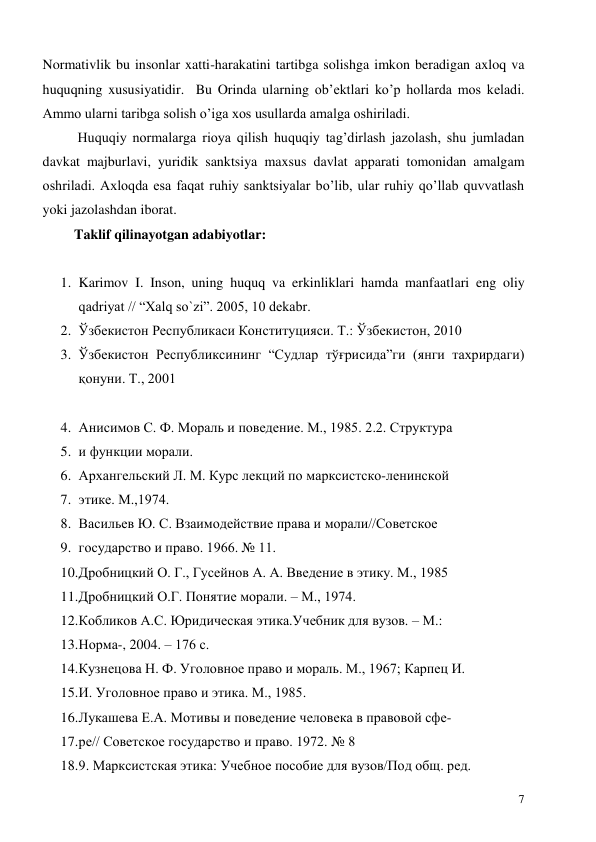  
7 
Normativlik bu insonlar xatti-harakatini tartibga solishga imkon beradigan axloq va 
huquqning xususiyatidir.  Bu Orinda ularning ob’ektlari ko’p hollarda mos keladi. 
Ammo ularni taribga solish o’iga xos usullarda amalga oshiriladi.  
          Huquqiy normalarga rioya qilish huquqiy tag’dirlash jazolash, shu jumladan 
davkat majburlavi, yuridik sanktsiya maxsus davlat apparati tomonidan amalgam 
oshriladi. Axloqda esa faqat ruhiy sanktsiyalar bo’lib, ular ruhiy qo’llab quvvatlash 
yoki jazolashdan iborat.  
         Taklif qilinayotgan adabiyotlar: 
 
1. Karimov I. Inson, uning huquq va erkinliklari hamda manfaatlari eng oliy 
qadriyat // “Xalq so`zi”. 2005, 10 dekabr.  
2. Ўзбекистон Республикаси Конституцияси. Т.: Ўзбекистон, 2010 
3. Ўзбекистон Республиксининг “Судлар тўғрисида”ги (янги тахрирдаги) 
қонуни. Т., 2001 
4. Анисимов С. Ф. Мораль и поведение. М., 1985. 2.2. Структура 
5. и функции морали. 
6. Архангельский Л. М. Курс лекций по марксистско-ленинской 
7. этике. М.,1974. 
8. Васильев Ю. С. Взаимодействие права и морали//Советское 
9. государство и право. 1966. № 11. 
10. Дробницкий О. Г., Гусейнов А. А. Введение в этику. М., 1985 
11. Дробницкий О.Г. Понятие морали. – М., 1974. 
12. Кобликов А.С. Юридическая этика.Учебник для вузов. – М.: 
13. Норма-, 2004. – 176 с. 
14. Кузнецова Н. Ф. Уголовное право и мораль. М., 1967; Карпец И. 
15. И. Уголовное право и этика. М., 1985. 
16. Лукашева E.A. Мотивы и поведение человека в правовой сфе- 
17. ре// Советское государство и право. 1972. № 8 
18. 9. Марксистская этика: Учебное пособие для вузов/Под общ. ред. 
