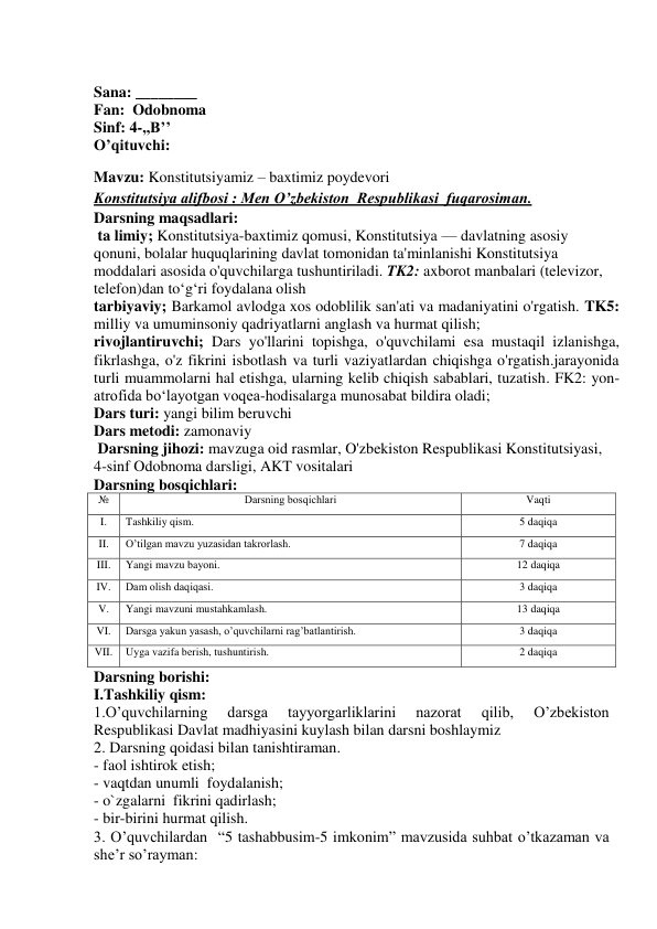  
Sana: ________ 
Fan:  Odobnoma 
Sinf: 4-,,B’’   
O’qituvchi:  
Mavzu: Konstitutsiyamiz – baxtimiz poydevori 
Konstitutsiya alifbosi : Men O’zbekiston  Respublikasi  fuqarosiman. 
Darsning maqsadlari: 
 ta limiy; Konstitutsiya-baxtimiz qomusi, Konstitutsiya — davlatning asosiy 
qonuni, bolalar huquqlarining davlat tomonidan ta'minlanishi Konstitutsiya 
moddalari asosida o'quvchilarga tushuntiriladi. TK2: axborot manbalari (televizor, 
telefon)dan to‘g‘ri foydalana olish  
tarbiyaviy; Barkamol avlodga xos odoblilik san'ati va madaniyatini o'rgatish. TK5: 
milliy va umuminsoniy qadriyatlarni anglash va hurmat qilish; 
rivojlantiruvchi; Dars yo'llarini topishga, o'quvchilami esa mustaqil izlanishga, 
fikrlashga, o'z fikrini isbotlash va turli vaziyatlardan chiqishga o'rgatish.jarayonida 
turli muammolarni hal etishga, ularning kelib chiqish sabablari, tuzatish. FK2: yon-
atrofida bo‘layotgan voqea-hodisalarga munosabat bildira oladi; 
Dars turi: yangi bilim beruvchi 
Dars metodi: zamonaviy 
 Darsning jihozi: mavzuga oid rasmlar, O'zbekiston Respublikasi Konstitutsiyasi, 
4-sinf Odobnoma darsligi, AKT vositalari 
Darsning bosqichlari: 
№ 
Darsning bоsqichlari 
Vaqti 
I. 
Tashkiliy qism. 
5 daqiqa 
II. 
O’tilgan mavzu yuzasidan takrоrlash. 
7 daqiqa 
III. 
Yangi mavzu bayoni. 
12 daqiqa 
IV. 
Dam оlish daqiqasi. 
3 daqiqa 
V. 
Yangi mavzuni mustahkamlash. 
13 daqiqa 
VI. 
Darsga yakun yasash, o’quvchilarni rag’batlantirish. 
3 daqiqa 
VII. 
Uyga vazifa berish, tushuntirish. 
2 daqiqa 
Darsning borishi: 
I.Tashkiliy qism: 
1.O’quvchilarning 
darsga 
tayyorgarliklarini 
nazorat 
qilib, 
O’zbekiston 
Respublikasi Davlat madhiyasini kuylash bilan darsni boshlaymiz 
2. Darsning qoidasi bilan tanishtiraman.  
- faol ishtirok etish;  
- vaqtdan unumli  foydalanish;  
- o`zgalarni  fikrini qadirlash;  
- bir-birini hurmat qilish. 
 
3. O’quvchilardan  “5 tashabbusim-5 imkonim” mavzusida suhbat o’tkazaman va 
she’r so’rayman: 
