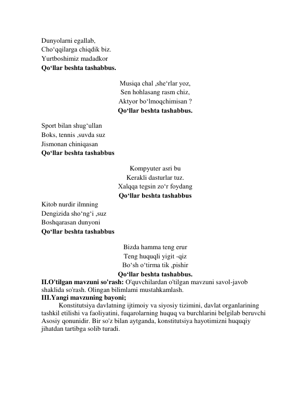  
Dunyolarni egallab, 
Cho‘qqilarga chiqdik biz. 
Yurtboshimiz madadkor 
Qo‘llar beshta tashabbus. 
 
Musiqa chal ,she‘rlar yoz, 
Sen hohlasang rasm chiz, 
Aktyor bo‘lmoqchimisan ? 
Qo‘llar beshta tashabbus. 
 
Sport bilan shug‘ullan 
Boks, tennis ,suvda suz 
Jismonan chiniqasan 
Qo‘llar beshta tashabbus 
 
Kompyuter asri bu 
Kerakli dasturlar tuz. 
Xalqqa tegsin zo‘r foydang 
Qo‘llar beshta tashabbus 
Kitob nurdir ilmning 
Dengizida sho‘ng‘i ,suz 
Boshqarasan dunyoni 
Qo‘llar beshta tashabbus 
 
Bizda hamma teng erur 
Teng huquqli yigit -qiz 
Bo‘sh o‘tirma tik ,pishir 
Qo‘llar beshta tashabbus. 
II.O'tilgan mavzuni so'rash: O'quvchilardan o'tilgan mavzuni savol-javob 
shaklida so'rash. Olingan bilimlami mustahkamlash.  
III.Yangi mavzuning bayoni; 
Konstitutsiya davlatning ijtimoiy va siyosiy tizimini, davlat organlarining 
tashkil etilishi va faoliyatini, fuqarolarning huquq va burchlarini belgilab beruvchi 
Asosiy qonunidir. Bir so'z bilan aytganda, konstitutsiya hayotimizni huquqiy 
jihatdan tartibga solib turadi. 
