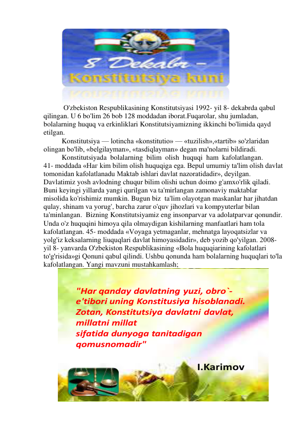  
 O'zbekiston Respublikasining Konstitutsiyasi 1992- yil 8- dekabrda qabul 
qilingan. U 6 bo'lim 26 bob 128 moddadan iborat.Fuqarolar, shu jumladan, 
bolalarning huquq va erkinliklari Konstitutsiyamizning ikkinchi bo'limida qayd 
etilgan. 
Konstitutsiya — lotincha «konstitutio» — «tuzilish»,«tartib» so'zlaridan 
olingan bo'lib, «belgilayman», «tasdiqlayman» degan ma'nolarni bildiradi. 
Konstitutsiyada  bolalarning  bilim  olish  huquqi  ham  kafolatlangan.  
41- moddada «Наг kim bilim olish huquqiga ega. Bepul umumiy ta'lim olish davlat 
tomonidan kafolatlanadu Maktab ishlari davlat nazoratidadir», deyilgan. 
Davlatimiz yosh avlodning chuqur bilim olishi uchun doimo g'amxo'rlik qiladi. 
Buni keyingi yillarda yangi qurilgan va ta'mirlangan zamonaviy maktablar 
misolida ko'rishimiz mumkin. Bugun biz  ta'lim olayotgan maskanlar har jihatdan 
qulay, shinam va yorug', barcha zarur o'quv jihozlari va kompyuterlar bilan 
ta'minlangan.  Bizning Konstitutsiyamiz eng insonparvar va adolatparvar qonundir. 
Unda o'z huquqini himoya qila olmaydigan kishilarning manfaatlari ham tola 
kafolatlangan. 45- moddada «Voyaga yetmaganlar, mehnatga layoqatsizlar va 
yolg'iz keksalarning liuquqlari davlat himoyasidadir», deb yozib qo'yilgan. 2008- 
yil 8- yanvarda O'zbekiston Respublikasining «Bola huquqiarining kafolatlari 
to'g'risida»gi Qonuni qabul qilindi. Ushbu qonunda ham bolalarning huquqlari to'la 
kafolatlangan. Yangi mavzuni mustahkamlash;  
"Har qanday davlatning yuzi, obro`-
e'tibori uning Konstitusiya hisoblanadi.
Zotan, Konstitutsiya davlatni davlat, 
millatni millat
sifatida dunyoga tanitadigan
qomusnomadir"
I.Karimov
 
