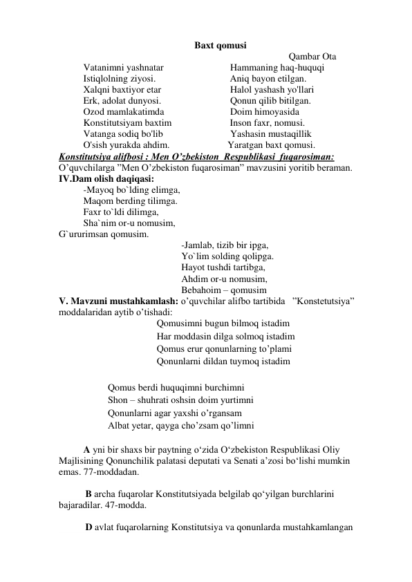 Baxt qomusi 
                                    
 
 
 
 
 
    Qambar Ota 
Vatanimni yashnatar 
 
 
Hammaning haq-huquqi 
Istiqlolning ziyosi.  
 
          Aniq bayon etilgan. 
Xalqni baxtiyor etar 
 
 
Halol yashash yo'llari 
Erk, adolat dunyosi. 
 
 
Qonun qilib bitilgan. 
Ozod mamlakatimda 
 
 
Doim himoyasida 
Konstitutsiyam baxtim  
          Inson faxr, nomusi. 
Vatanga sodiq bo'lib 
 
 
Yashasin mustaqillik 
O'sish yurakda ahdim. 
 
         Yaratgan baxt qomusi. 
Konstitutsiya alifbosi : Men O’zbekiston  Respublikasi  fuqarosiman: 
O’quvchilarga ”Men O’zbekiston fuqarosiman” mavzusini yoritib beraman. 
IV.Dam olish daqiqasi: 
-Mayoq bo`lding elimga, 
Maqom berding tilimga. 
Faxr to`ldi dilimga, 
Sha`nim or-u nomusim, 
G`ururimsan qomusim. 
-Jamlab, tizib bir ipga, 
Yo`lim solding qolipga. 
Hayot tushdi tartibga, 
Ahdim or-u nomusim, 
Bebahoim – qomusim 
V. Mavzuni mustahkamlash: o’quvchilar alifbo tartibida   ”Konstetutsiya”  
moddalaridan aytib o’tishadi: 
Qomusimni bugun bilmoq istadim 
Har moddasin dilga solmoq istadim 
Qomus erur qonunlarning to’plami 
Qonunlarni dildan tuymoq istadim 
 
Qomus berdi huquqimni burchimni 
Shon – shuhrati oshsin doim yurtimni 
Qonunlarni agar yaxshi o’rgansam 
Albat yetar, qayga cho’zsam qo’limni 
 
A yni bir shaxs bir paytning o‘zida O‘zbekiston Respublikasi Oliy 
Majlisining Qonunchilik palatasi deputati va Senati a’zosi bo‘lishi mumkin 
emas. 77-moddadan.  
 
           B archa fuqarolar Konstitutsiyada belgilab qo‘yilgan burchlarini 
bajaradilar. 47-modda.  
 
           D avlat fuqarolarning Konstitutsiya va qonunlarda mustahkamlangan 
