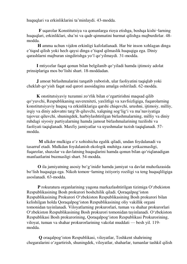 huquqlari va erkinliklarini ta’minlaydi. 43-modda.  
 
           F uqarolar Konstitutsiya va qonunlarga rioya etishga, boshqa kishi¬larning 
huquqlari, erkinliklari, sha’ni va qadr-qimmatini hurmat qilishga majburdirlar. 48-
modda.  
          H amma uchun vijdon erkinligi kafolatlanadi. Har bir inson xohlagan dinga 
e’tiqod qilish yoki hech qaysi dinga e’tiqod qilmaslik huquqiga ega. Diniy 
qarashlarni majburan singdirishga yo‘l qo‘yilmaydi. 31-modda.  
 
         I mtiyozlar faqat qonun bilan belgilanib qo‘yiladi hamda ijtimoiy adolat 
prinsiplariga mos bo‘lishi shart. 18-moddadan.  
 
         J amoat birlashmalarini tarqatib yuborish, ular faoliyatini taqiqlab yoki 
cheklab qo‘yish faqat sud qarori asosidagina amalga oshiriladi. 62-modda.  
 
         K onstitutsiyaviy tuzumni zo‘rlik bilan o‘zgartirishni maqsad qilib 
qo‘yuvchi, Respublikaning suvereniteti, yaxlitligi va xavfsizligiga, fuqarolarning 
konstitutsiyaviy huquq va erkinliklariga qarshi chiquvchi, urushni, ijtimoiy, milliy, 
irqiy va diniy adovatni targ‘ib qiluvchi, xalqning sog‘lig‘i va ma’naviyatiga 
tajovuz qiluvchi, shuningdek, harbiylashtirilgan birlashmalarning, milliy va diniy 
ruhdagi siyosiy partiyalarning hamda jamoat birlashmalarining tuzilishi va 
faoliyati taqiqlanadi. Maxfiy jamiyatlar va uyushmalar tuzish taqiqlanadi. 57-
modda.  
 
           M ulkdor mulkiga o‘z xohishicha egalik qiladi, undan foydalanadi va 
tasarruf etadi. Mulkdan foydalanish ekologik muhitga zarar yetkazmasligi, 
fuqarolar, shaxslar va davlatning huquqlarini hamda qonun bilan qo‘riqlanadigan 
manfaatlarini buzmasligi shart. 54-modda.  
 
          O ila jamiyatning asosiy bo‘g‘inidir hamda jamiyat va davlat muhofazasida 
bo‘lish huquqiga ega. Nikoh tomon¬larning ixtiyoriy roziligi va teng huquqliligiga 
asoslanadi. 63-modda.  
 
          P rokuratura organlarining yagona markazlashtirilgan tizimiga O‘zbekiston 
Respublikasining Bosh prokurori boshchilik qiladi. Qoraqalpog‘iston 
Respublikasining Prokurori O‘zbekiston Respublikasining Bosh prokurori bilan 
kelishilgan holda Qoraqalpog‘iston Respublikasining oliy vakillik organi 
tomonidan tayinlanadi. Viloyatlarning prokurorlari, tuman va shahar prokurorlari 
O‘zbekiston Respublikasining Bosh prokurori tomonidan tayinlanadi. O‘zbekiston 
Respublikasi Bosh prokurorining, Qoraqalpog‘iston Respublikasi Prokurorining, 
viloyat, tuman va shahar prokurorlarining vakolat muddati — besh yil. 119-
modda.  
 
           Q oraqalpog‘iston Respublikasi, viloyatlar, Toshkent shahrining 
chegaralarini o‘zgartirish, shuningdek, viloyatlar, shaharlar, tumanlar tashkil qilish 
