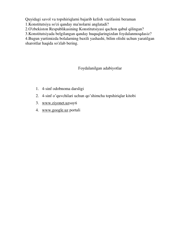 Quyidagi savol va topshiriqlarni bajarib kelish vazifasini beraman 
1.Konstitutsiya so'zi qanday ma'nolarni anglatadi? 
2.O'zbekiston Respublikasining Konstitutsiyasi qachon qabul qilingan? 
3.Konstitutsiyada belgilangan qanday huquqlaringizdan foydalanmoqdasiz? 
4.Bugun yurtimizda bolalarning baxtli yashashi, bilim olishi uchun yaratilgan 
sharoitlar haqida so'zlab bering. 
 
 
Fоydalanilgan adabiyotlar 
 
1. 4-sinf odobnoma darsligi 
2. 4-sinf o’quvchilari uchun qo’shimcha tоpshiriqlar kitоbi 
3. www.ziyonet.uzsayti 
4. www.google.uz pоrtali 
 
