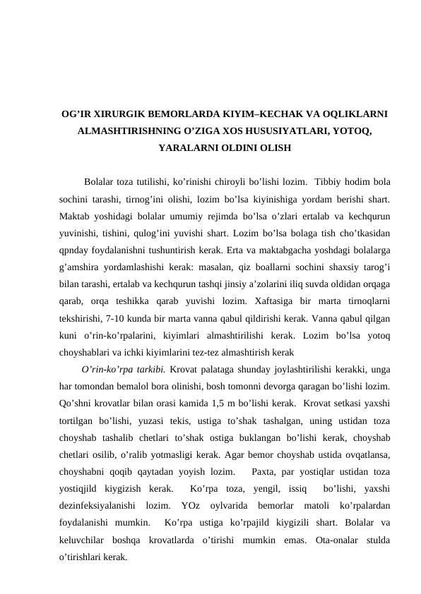 OG’IR XIRURGIK BEMORLARDA KIYIM–KECHAK VA OQLIKLARNI
ALMASHTIRISHNING O’ZIGA XOS HUSUSIYATLARI, YOTOQ,
YARALARNI OLDINI OLISH 
Bolalar toza tutilishi, ko’rinishi chiroyli bo’lishi lozim.  Tibbiy hodim bola
sochini tarashi, tirnog’ini olishi, lozim bo’lsa kiyinishiga yordam berishi shart.
Maktab yoshidagi bolalar umumiy rejimda bo’lsa o’zlari ertalab va kechqurun
yuvinishi, tishini, qulog’ini yuvishi shart. Lozim bo’lsa bolaga tish cho’tkasidan
qpnday foydalanishni tushuntirish kerak. Erta va maktabgacha yoshdagi bolalarga
g’amshira yordamlashishi kerak: masalan, qiz boallarni sochini shaxsiy tarog’i
bilan tarashi, ertalab va kechqurun tashqi jinsiy a’zolarini iliq suvda oldidan orqaga
qarab,  orqa  teshikka  qarab  yuvishi  lozim.  Xaftasiga  bir  marta  tirnoqlarni
tekshirishi, 7-10 kunda bir marta vanna qabul qildirishi kerak. Vanna qabul qilgan
kuni  o’rin-ko’rpalarini,  kiyimlari  almashtirilishi  kerak.  Lozim  bo’lsa  yotoq
choyshablari va ichki kiyimlarini tez-tez almashtirish kerak
O’rin-ko’rpa tarkibi. Krovat palataga shunday joylashtirilishi kerakki, unga
har tomondan bemalol bora olinishi, bosh tomonni devorga qaragan bo’lishi lozim.
Qo’shni krovatlar bilan orasi kamida 1,5 m bo’lishi kerak.  Krovat setkasi yaxshi
tortilgan  bo’lishi,  yuzasi  tekis,  ustiga  to’shak  tashalgan,  uning  ustidan  toza
choyshab  tashalib  chetlari  to’shak  ostiga  buklangan  bo’lishi  kerak,  choyshab
chetlari osilib, o’ralib yotmasligi kerak. Agar bemor choyshab ustida ovqatlansa,
choyshabni  qoqib qaytadan  yoyish lozim.   Paxta, par  yostiqlar  ustidan  toza
yostiqjild  kiygizish  kerak.   Ko’rpa  toza,  yengil,  issiq   bo’lishi,  yaxshi
dezinfeksiyalanishi  lozim.  YOz  oylvarida  bemorlar  matoli  ko’rpalardan
foydalanishi  mumkin.   Ko’rpa  ustiga  ko’rpajild  kiygizili  shart.  Bolalar  va
keluvchilar  boshqa  krovatlarda  o’tirishi  mumkin  emas.  Ota-onalar  stulda
o’tirishlari kerak. 
