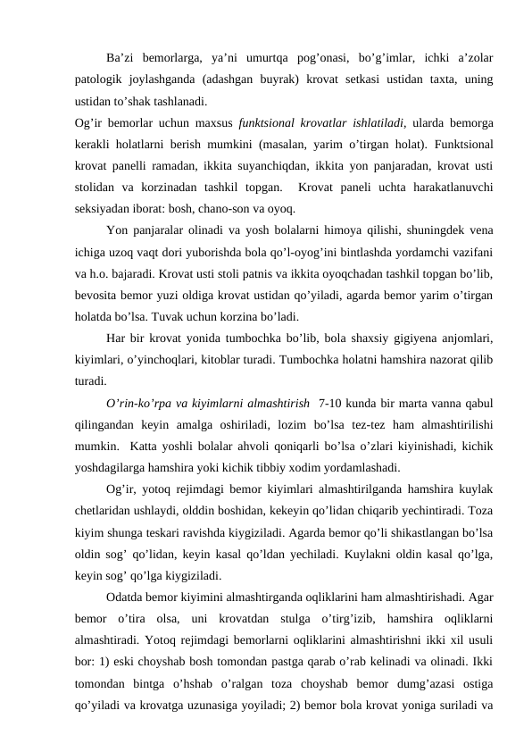 Ba’zi  bemorlarga,  ya’ni  umurtqa  pog’onasi,  bo’g’imlar,  ichki  a’zolar
patologik  joylashganda  (adashgan  buyrak)  krovat  setkasi  ustidan  taxta,  uning
ustidan to’shak tashlanadi. 
Og’ir bemorlar uchun maxsus  funktsional krovatlar ishlatiladi,  ularda bemorga
kerakli holatlarni berish mumkini (masalan, yarim o’tirgan holat).  Funktsional
krovat panelli ramadan, ikkita suyanchiqdan, ikkita yon panjaradan, krovat usti
stolidan  va  korzinadan  tashkil  topgan.   Krovat  paneli  uchta  harakatlanuvchi
seksiyadan iborat: bosh, chano-son va oyoq.
Yon panjaralar olinadi va yosh bolalarni himoya qilishi, shuningdek vena
ichiga uzoq vaqt dori yuborishda bola qo’l-oyog’ini bintlashda yordamchi vazifani
va h.o. bajaradi. Krovat usti stoli patnis va ikkita oyoqchadan tashkil topgan bo’lib,
bevosita bemor yuzi oldiga krovat ustidan qo’yiladi, agarda bemor yarim o’tirgan
holatda bo’lsa. Tuvak uchun korzina bo’ladi.
Har bir krovat yonida tumbochka bo’lib, bola shaxsiy gigiyena anjomlari,
kiyimlari, o’yinchoqlari, kitoblar turadi. Tumbochka holatni hamshira nazorat qilib
turadi. 
O’rin-ko’rpa va kiyimlarni almashtirish  7-10 kunda bir marta vanna qabul
qilingandan  keyin  amalga  oshiriladi,  lozim  bo’lsa  tez-tez  ham  almashtirilishi
mumkin.  Katta yoshli bolalar ahvoli qoniqarli bo’lsa o’zlari kiyinishadi, kichik
yoshdagilarga hamshira yoki kichik tibbiy xodim yordamlashadi. 
 
Og’ir, yotoq rejimdagi bemor kiyimlari almashtirilganda hamshira kuylak
chetlaridan ushlaydi, olddin boshidan, kekeyin qo’lidan chiqarib yechintiradi. Toza
kiyim shunga teskari ravishda kiygiziladi. Agarda bemor qo’li shikastlangan bo’lsa
oldin sog’ qo’lidan, keyin kasal qo’ldan yechiladi. Kuylakni oldin kasal qo’lga,
keyin sog’ qo’lga kiygiziladi. 
Odatda bemor kiyimini almashtirganda oqliklarini ham almashtirishadi. Agar
bemor  o’tira  olsa,  uni  krovatdan  stulga  o’tirg’izib,  hamshira  oqliklarni
almashtiradi. Yotoq rejimdagi bemorlarni oqliklarini almashtirishni ikki xil usuli
bor: 1) eski choyshab bosh tomondan pastga qarab o’rab kelinadi va olinadi. Ikki
tomondan  bintga  o’hshab  o’ralgan  toza  choyshab  bemor  dumg’azasi  ostiga
qo’yiladi va krovatga uzunasiga yoyiladi; 2) bemor bola krovat yoniga suriladi va
