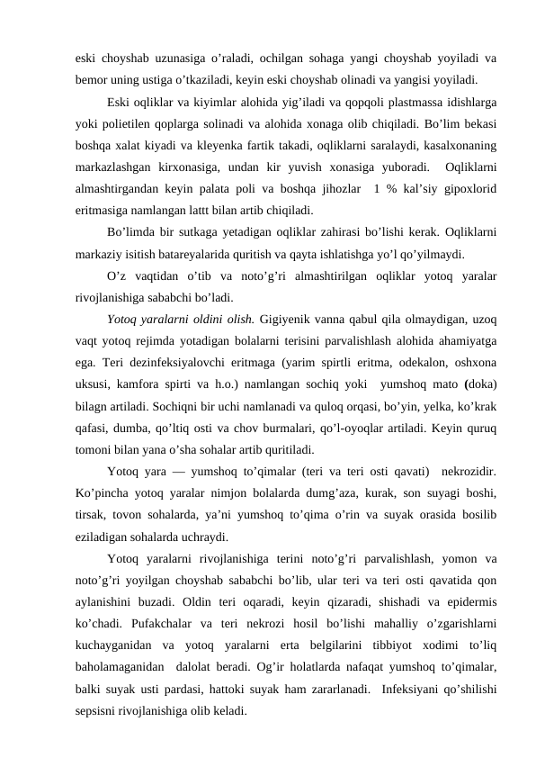 eski choyshab uzunasiga o’raladi, ochilgan sohaga yangi choyshab yoyiladi va
bemor uning ustiga o’tkaziladi, keyin eski choyshab olinadi va yangisi yoyiladi. 
Eski oqliklar va kiyimlar alohida yig’iladi va qopqoli plastmassa idishlarga
yoki polietilen qoplarga solinadi va alohida xonaga olib chiqiladi. Bo’lim bekasi
boshqa xalat kiyadi va kleyenka fartik takadi, oqliklarni saralaydi, kasalxonaning
markazlashgan  kirxonasiga,  undan  kir  yuvish  xonasiga  yuboradi.   Oqliklarni
almashtirgandan keyin palata poli va boshqa jihozlar  1 % kal’siy gipoxlorid
eritmasiga namlangan lattt bilan artib chiqiladi. 
Bo’limda bir sutkaga yetadigan oqliklar zahirasi bo’lishi kerak. Oqliklarni
markaziy isitish batareyalarida quritish va qayta ishlatishga yo’l qo’yilmaydi.
O’z  vaqtidan  o’tib  va  noto’g’ri  almashtirilgan  oqliklar  yotoq  yaralar
rivojlanishiga sababchi bo’ladi. 
Yotoq yaralarni oldini olish. Gigiyenik vanna qabul qila olmaydigan, uzoq
vaqt yotoq rejimda yotadigan bolalarni terisini parvalishlash alohida ahamiyatga
ega. Teri dezinfeksiyalovchi eritmaga (yarim spirtli eritma, odekalon, oshxona
uksusi, kamfora spirti va h.o.) namlangan sochiq yoki   yumshoq mato (doka)
bilagn artiladi. Sochiqni bir uchi namlanadi va quloq orqasi, bo’yin, yelka, ko’krak
qafasi, dumba, qo’ltiq osti va chov burmalari, qo’l-oyoqlar artiladi. Keyin quruq
tomoni bilan yana o’sha sohalar artib quritiladi. 
Yotoq yara — yumshoq to’qimalar (teri va teri osti qavati)  nekrozidir.
Ko’pincha yotoq yaralar nimjon bolalarda dumg’aza, kurak, son suyagi boshi,
tirsak, tovon sohalarda, ya’ni yumshoq to’qima o’rin va suyak orasida bosilib
eziladigan sohalarda uchraydi. 
Yotoq  yaralarni  rivojlanishiga  terini  noto’g’ri  parvalishlash,  yomon  va
noto’g’ri yoyilgan choyshab sababchi bo’lib, ular teri va teri osti qavatida qon
aylanishini  buzadi.  Oldin  teri  oqaradi,  keyin  qizaradi,  shishadi  va  epidermis
ko’chadi.  Pufakchalar  va  teri  nekrozi  hosil  bo’lishi  mahalliy  o’zgarishlarni
kuchayganidan  va  yotoq  yaralarni  erta  belgilarini  tibbiyot  xodimi  to’liq
baholamaganidan  dalolat beradi. Og’ir holatlarda nafaqat yumshoq to’qimalar,
balki suyak usti pardasi, hattoki suyak ham zararlanadi.  Infeksiyani qo’shilishi
sepsisni rivojlanishiga olib keladi.
