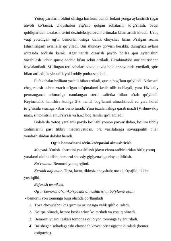 Yotoq yaralarni oldini olishga har kuni bemor bolani yonga aylantirish (agar
ahvoli  ko’tarsa),  choyshabni  yig’ilib  qolgan  sohalarini  to’g’rilash,  ovqat
qoldiqlaridan tozalash, terini dezinfeksiyalovchi eritmalar bilan artish kiradi.  Uzoq
vaqt  yotadigan  og’ir  bemorlar  ostiga  kichik  choyshab  bilan  o’ralgan  rezina
(shishirilgan) aylanalar qo’yiladi. Uni shunday qo’yish kerakki, dumg’aza aylana
o’rtasida  bo’lishi  kerak.  Agar  terida  qizarish  paydo  bo’lsa  qon  aylanishini
yaxshilash uchun quruq sochiq bilan sekin artiladi. Ultrabinafsha nurlantirishdan
foydalaniladi. SHilingan teri sohalari sovuq suvda bolalar sovunida yuviladi, spirt
bilan artiladi, keyin tal’k yoki oddiy pudra sepiladi. 
Pufakchalar brilliant yashili bilan artiladi, quruq bog’lam qo’yiladi. Nekrozni
chegaralash uchun vrach o’lgan to’qimalarni kesib olib tashlaydi, yara 1% kaliy
permanganat  eritmasiga  namlangan  steril  salfetka  bilan  o’rab  qo’yiladi.
Keyinchalik hamshira kuniga 2-3 mahal bog’lamni almashtiradi va yara holati
to’g’risida vrachga xabar berib turadi. Yara tozalanishiga qarab mazli (Vishnevskiy
mazi, sintomitsin emul’siyasi va h.o.) bog’lamlar qo’llaniladi. 
Bolalarda yotoq yaralarni paydo bo’lishi yomon parvarishdan, bo’lim tibbiy
xodimlarini  past  tibbiy  madaniyatidan,  o’z  vazifalariga  sovuqqonlik  bilan
yondashishidan dalolat beradi. 
Og’ir bemorlarni o’rin-ko’rpasini almashtirish
Maqsad. Yotish  sharotini yaxshilash (davo chora-tadbirlaridan biri); yotoq 
yaralarni oldini olish; bemorni shaxsiy gigiyenasiga rioya qildirish. 
Ko’rsatma. Bemorni yotoq rejimi. 
Kerakli anjomlar. Toza, katta, tikinsiz choyshab; toza ko’rpajild, ikkita 
yostiqjild. 
Bajarish texnikasi:
Og’ir bemorni o’rin-ko’rpasini almashtirishni bo’ylama usuli:
 - bemorni yon tomonga bura olishda qo’llaniladi 
1. Toza choyshabni 2/3 qismini uzunasiga valik qilib o’raladi. 
2. Ko’rpa olinadi, bemor boshi sekin ko’tariladi va yostiq olinadi. 
3. Bemorni yuzini teskari tomonga qilib yon tomonga aylantiriladi. 
4. Bo’shagan sohadagi eski choyshab krovat o’rtasigacha o’raladi (bemor 
ostigacha).  
