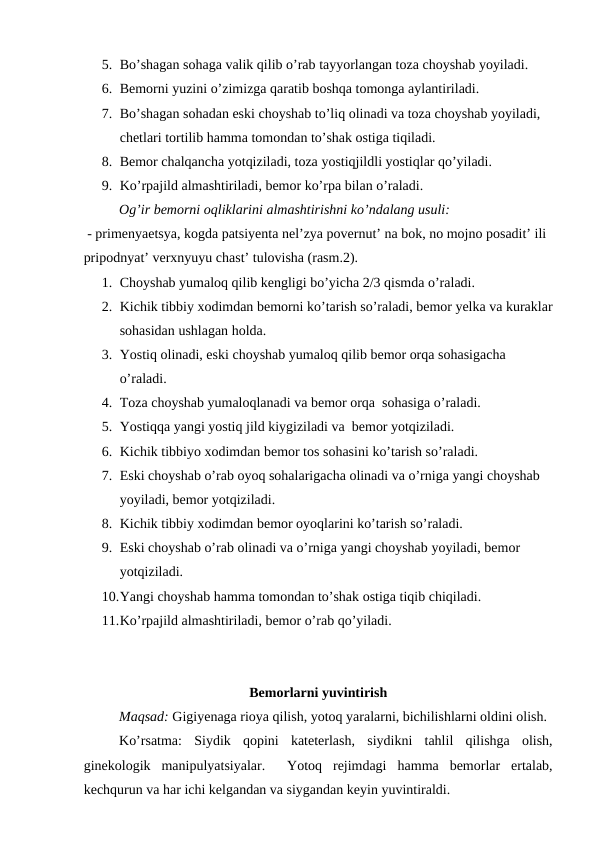 5. Bo’shagan sohaga valik qilib o’rab tayyorlangan toza choyshab yoyiladi. 
6. Bemorni yuzini o’zimizga qaratib boshqa tomonga aylantiriladi. 
7. Bo’shagan sohadan eski choyshab to’liq olinadi va toza choyshab yoyiladi, 
chetlari tortilib hamma tomondan to’shak ostiga tiqiladi.  
8. Bemor chalqancha yotqiziladi, toza yostiqjildli yostiqlar qo’yiladi.  
9. Ko’rpajild almashtiriladi, bemor ko’rpa bilan o’raladi. 
Og’ir bemorni oqliklarini almashtirishni ko’ndalang usuli:
 - primenyaetsya, kogda patsiyenta nel’zya povernut’ na bok, no mojno posadit’ ili 
pripodnyat’ verxnyuyu chast’ tulovisha (rasm.2).
1. Choyshab yumaloq qilib kengligi bo’yicha 2/3 qismda o’raladi.
2. Kichik tibbiy xodimdan bemorni ko’tarish so’raladi, bemor yelka va kuraklar
sohasidan ushlagan holda.  
3. Yostiq olinadi, eski choyshab yumaloq qilib bemor orqa sohasigacha  
o’raladi.  
4. Toza choyshab yumaloqlanadi va bemor orqa  sohasiga o’raladi.  
5. Yostiqqa yangi yostiq jild kiygiziladi va  bemor yotqiziladi. 
6. Kichik tibbiyo xodimdan bemor tos sohasini ko’tarish so’raladi.  
7. Eski choyshab o’rab oyoq sohalarigacha olinadi va o’rniga yangi choyshab 
yoyiladi, bemor yotqiziladi.  
8. Kichik tibbiy xodimdan bemor oyoqlarini ko’tarish so’raladi.  
9. Eski choyshab o’rab olinadi va o’rniga yangi choyshab yoyiladi, bemor 
yotqiziladi. 
10.Yangi choyshab hamma tomondan to’shak ostiga tiqib chiqiladi.  
11.Ko’rpajild almashtiriladi, bemor o’rab qo’yiladi.
Bemorlarni yuvintirish
Maqsad: Gigiyenaga rioya qilish, yotoq yaralarni, bichilishlarni oldini olish. 
Ko’rsatma: Siydik  qopini  kateterlash,  siydikni  tahlil  qilishga  olish,
ginekologik  manipulyatsiyalar.   Yotoq  rejimdagi hamma  bemorlar  ertalab,
kechqurun va har ichi kelgandan va siygandan keyin yuvintiraldi. 

