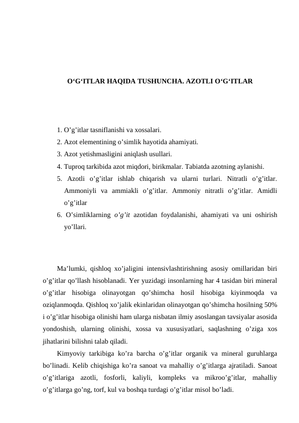 O‘G‘ITLAR HAQIDA TUSHUNCHA. AZOTLI O‘G‘ITLAR
1. O’g’itlar tasniflanishi va xossalari.
2. Azot elementining o’simlik hayotida ahamiyati.
3. Azot yetishmasligini aniqlash usullari.
4. Tuproq tarkibida azot miqdori, birikmalar. Tabiatda azotning aylanishi.
5.  Azotli  o’g’itlar  ishlab  chiqarish  va  ularni  turlari.  Nitratli  o’g’itlar.
Ammoniyli  va  ammiakli  o’g’itlar.  Ammoniy  nitratli  o’g’itlar.  Amidli
o’g’itlar
6. O’simliklarning  o’g’it  azotidan foydalanishi, ahamiyati va uni oshirish
yo’llari.
Ma’lumki, qishloq xo’jaligini intensivlashtirishning asosiy omillaridan biri
o’g’itlar qo’llash hisoblanadi. Yer yuzidagi insonlarning har 4 tasidan biri mineral
o’g’itlar  hisobiga  olinayotgan  qo’shimcha  hosil  hisobiga  kiyinmoqda  va
oziqlanmoqda. Qishloq xo’jalik ekinlaridan olinayotgan qo’shimcha hosilning 50%
i o’g’itlar hisobiga olinishi ham ularga nisbatan ilmiy asoslangan tavsiyalar asosida
yondoshish,  ularning  olinishi,  xossa  va  xususiyatlari,  saqlashning  o’ziga  xos
jihatlarini bilishni talab qiladi.
Kimyoviy tarkibiga ko’ra barcha o’g’itlar  organik va mineral guruhlarga
bo’linadi. Kelib chiqishiga ko’ra sanoat va mahalliy o’g’itlarga ajratiladi. Sanoat
o’g’itlariga  azotli,  fosforli,  kaliyli,  kompleks  va  mikroo’g’itlar,  mahalliy
o’g’itlarga go’ng, torf, kul va boshqa turdagi o’g’itlar misol bo’ladi.
