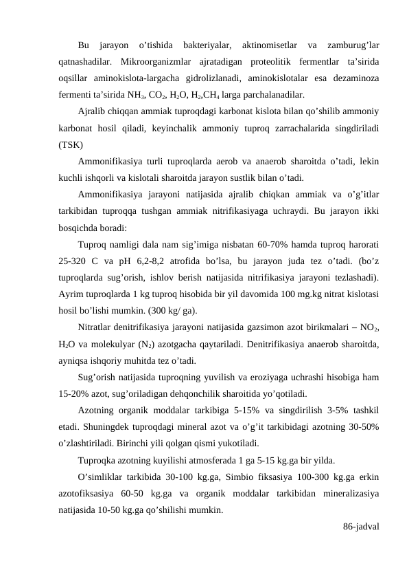 Bu  jarayon  o’tishida  bakteriyalar,  aktinomisetlar  va  zamburug’lar
qatnashadilar.  Mikroorganizmlar  ajratadigan  proteolitik  fermentlar  ta’sirida
oqsillar  aminokislota-largacha  gidrolizlanadi,  aminokislotalar  esa  dezaminoza
fermenti ta’sirida NH3, CO2, H2O, H2,CH4 larga parchalanadilar.
Ajralib chiqqan ammiak tuproqdagi karbonat kislota bilan qo’shilib ammoniy
karbonat  hosil  qiladi,  keyinchalik  ammoniy  tuproq  zarrachalarida  singdiriladi
(TSK)
Ammonifikasiya turli tuproqlarda aerob va anaerob sharoitda o’tadi, lekin
kuchli ishqorli va kislotali sharoitda jarayon sustlik bilan o’tadi.
Ammonifikasiya  jarayoni  natijasida  ajralib  chiqkan  ammiak  va  o’g’itlar
tarkibidan tuproqqa tushgan ammiak nitrifikasiyaga uchraydi. Bu jarayon ikki
bosqichda boradi: 
Tuproq namligi dala nam sig’imiga nisbatan 60-70% hamda tuproq harorati
25-320  C  va  pH  6,2-8,2  atrofida  bo’lsa,  bu  jarayon  juda  tez  o’tadi.  (bo’z
tuproqlarda sug’orish, ishlov berish natijasida nitrifikasiya jarayoni tezlashadi).
Ayrim tuproqlarda 1 kg tuproq hisobida bir yil davomida 100 mg.kg nitrat kislotasi
hosil bo’lishi mumkin. (300 kg/ ga). 
Nitratlar denitrifikasiya jarayoni natijasida gazsimon azot birikmalari – NO2,
H2O va molekulyar (N2) azotgacha qaytariladi. Denitrifikasiya anaerob sharoitda,
ayniqsa ishqoriy muhitda tez o’tadi.
Sug’orish natijasida tuproqning yuvilish va eroziyaga uchrashi hisobiga ham
15-20% azot, sug’oriladigan dehqonchilik sharoitida yo’qotiladi.
Azotning organik moddalar tarkibiga 5-15% va singdirilish 3-5% tashkil
etadi. Shuningdek tuproqdagi mineral azot va o’g’it tarkibidagi azotning 30-50%
o’zlashtiriladi. Birinchi yili qolgan qismi yukotiladi.
Tuproqka azotning kuyilishi atmosferada 1 ga 5-15 kg.ga bir yilda.
O’simliklar tarkibida 30-100 kg.ga, Simbio fiksasiya 100-300 kg.ga erkin
azotofiksasiya  60-50  kg.ga  va  organik  moddalar  tarkibidan  mineralizasiya
natijasida 10-50 kg.ga qo’shilishi mumkin. 
86-jadval
