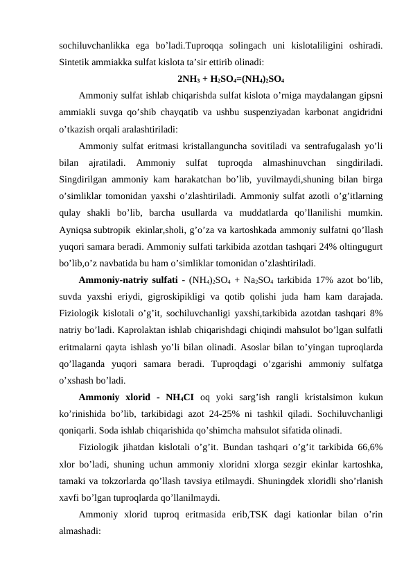 sochiluvchanlikka  ega  bo’ladi.Tuproqqa  solingach  uni  kislotaliligini  oshiradi.
Sintetik ammiakka sulfat kislota ta’sir ettirib olinadi:
2NH3 + H2SO4=(NH4)2SO4
Ammoniy sulfat ishlab chiqarishda sulfat kislota o’rniga maydalangan gipsni
ammiakli suvga qo’shib chayqatib va ushbu suspenziyadan karbonat angidridni
o’tkazish orqali aralashtiriladi:
Ammoniy sulfat eritmasi kristallanguncha sovitiladi va sentrafugalash yo’li
bilan  ajratiladi.  Ammoniy  sulfat  tuproqda  almashinuvchan  singdiriladi.
Singdirilgan ammoniy kam harakatchan bo’lib, yuvilmaydi,shuning bilan birga
o’simliklar tomonidan yaxshi o’zlashtiriladi. Ammoniy sulfat azotli o’g’itlarning
qulay  shakli  bo’lib,  barcha  usullarda  va  muddatlarda  qo’llanilishi  mumkin.
Ayniqsa subtropik  ekinlar,sholi, g’o’za va kartoshkada ammoniy sulfatni qo’llash
yuqori samara beradi. Ammoniy sulfati tarkibida azotdan tashqari 24% oltingugurt
bo’lib,o’z navbatida bu ham o’simliklar tomonidan o’zlashtiriladi.
Ammoniy-natriy sulfati - (NH4)2SO4 + Na2SO4 tarkibida 17% azot bo’lib,
suvda yaxshi  eriydi, gigroskipikligi va qotib qolishi  juda ham kam  darajada.
Fiziologik kislotali o’g’it, sochiluvchanligi yaxshi,tarkibida azotdan tashqari 8%
natriy bo’ladi. Kaprolaktan ishlab chiqarishdagi chiqindi mahsulot bo’lgan sulfatli
eritmalarni qayta ishlash yo’li bilan olinadi. Asoslar bilan to’yingan tuproqlarda
qo’llaganda  yuqori  samara  beradi.  Tuproqdagi  o’zgarishi  ammoniy  sulfatga
o’xshash bo’ladi.
Ammoniy  xlorid  -  NH4CI oq  yoki  sarg’ish  rangli  kristalsimon  kukun
ko’rinishida bo’lib, tarkibidagi azot 24-25% ni tashkil qiladi. Sochiluvchanligi
qoniqarli. Soda ishlab chiqarishida qo’shimcha mahsulot sifatida olinadi.
Fiziologik jihatdan kislotali o’g’it. Bundan tashqari o’g’it tarkibida 66,6%
xlor bo’ladi, shuning uchun ammoniy xloridni xlorga sezgir ekinlar kartoshka,
tamaki va tokzorlarda qo’llash tavsiya etilmaydi. Shuningdek xloridli sho’rlanish
xavfi bo’lgan tuproqlarda qo’llanilmaydi.
Ammoniy  xlorid  tuproq  eritmasida  erib,TSK  dagi  kationlar  bilan  o’rin
almashadi:
