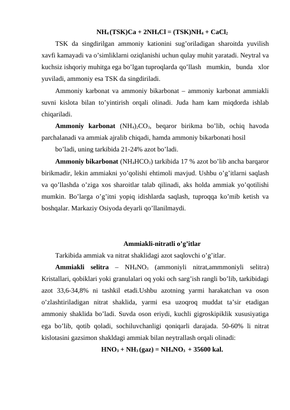 NH4 (TSK)Ca + 2NH4Cl = (TSK)NH4 + CaCl2
TSK da singdirilgan ammoniy kationini sug’oriladigan sharoitda yuvilish
xavfi kamayadi va o’simliklarni oziqlanishi uchun qulay muhit yaratadi. Neytral va
kuchsiz ishqoriy muhitga ega bo’lgan tuproqlarda qo’llash  mumkin,  bunda  xlor
yuviladi, ammoniy esa TSK da singdiriladi.
Ammoniy karbonat va ammoniy bikarbonat – ammoniy karbonat ammiakli
suvni kislota bilan to’yintirish orqali olinadi. Juda ham kam miqdorda ishlab
chiqariladi.
Ammoniy  karbonat (NH4)2CO3,  beqaror  birikma  bo’lib,  ochiq  havoda
parchalanadi va ammiak ajralib chiqadi, hamda ammoniy bikarbonati hosil
bo’ladi, uning tarkibida 21-24% azot bo’ladi.
Ammoniy bikarbonat (NH4HCO3) tarkibida 17 % azot bo’lib ancha barqaror
birikmadir, lekin ammiakni yo’qolishi ehtimoli mavjud. Ushbu o’g’itlarni saqlash
va qo’llashda o’ziga xos sharoitlar talab qilinadi, aks holda ammiak yo’qotilishi
mumkin. Bo’larga o’g’itni yopiq idishlarda saqlash, tuproqqa ko’mib ketish va
boshqalar. Markaziy Osiyoda deyarli qo’llanilmaydi.
Ammiakli-nitratli o’g’itlar
Tarkibida ammiak va nitrat shaklidagi azot saqlovchi o’g’itlar.
Ammiakli  selitra –  NH4NO3 (ammoniyli  nitrat,ammmoniyli  selitra)
Kristallari, qobiklari yoki granulalari oq yoki och sarg’ish rangli bo’lib, tarkibidagi
azot  33,6-34,8%  ni  tashkil  etadi.Ushbu  azotning  yarmi  harakatchan  va  oson
o’zlashtiriladigan  nitrat  shaklida,  yarmi  esa  uzoqroq  muddat  ta’sir  etadigan
ammoniy shaklida bo’ladi. Suvda oson eriydi, kuchli gigroskipiklik xususiyatiga
ega bo’lib, qotib qoladi, sochiluvchanligi  qoniqarli  darajada. 50-60% li nitrat
kislotasini gazsimon shakldagi ammiak bilan neytrallash orqali olinadi:
HNO3 + NH3 (gaz) = NH4NO3  + 35600 kal.
