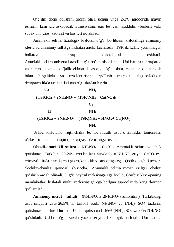 O’g’itni  qotib  qolishini  oldini  olish  uchun  unga  2-3%  miqdorida  mayin
ezilgan, kam  gigroskopiklik xususiyatiga  ega bo’lgan  moddalar  (fosforit  yoki
suyak uni, gips, kaolinit va boshq.) qo’shiladi.
Ammiakli selitra fiziologik kislotali o’g’it bo’lib,uni kislotaliligi ammoniy
xlorid va ammoniy sulfatga nisbatan ancha kuchsizdir. TSK da kalsiy yetishmagan
hollarda 
tuproq 
kislotaligini 
oshiradi:
Ammiakli selitra universal azotli o’g’it bo’lib hisoblanadi. Uni barcha tuproqlarda
va hamma qishloq xo’jalik ekinlarida asosiy o’g’itlashda, ekishdan oldin ekish
bilan  birgalikda  va  oziqlantirishda  qo’llash  mumkin.  Sug’oriladigan
dehqonchilikda qo’llaniladigan o’g’itlardan biridir.
           Ca
  
  NH4
 (TSK)Ca + 2NH4NO3 = (TSK)NH4 + Ca(NO3)2
  Ca
  H
  NH4
  (TSK)Ca + 3NH4NO3 = (TSK)NH4 + HNO3 + Ca(NO3)2
 
  NH4
Ushbu  kislotalik  vaqtinchalik  bo’lib,  nitratli  azot  o’simliklar  tomonidan
o’zlashtirilishi bilan tuproq reaksiyasi o’z o’rniga tushadi.
Ohakli-ammiakli selitra - NH4NO3  + CaCO3. Ammiakli selitra va ohak
qotishmasi. Tarkibida 20-26% azot bo’ladi. Suvda faqat NH4NO3 eriydi. CaCO3 esa
erimaydi. Juda ham kuchli gigroskopiklik xususiyatiga ega. Qotib qolishi kuchsiz.
Sochiluvchanligi  qoniqarli  (o’rtacha).  Ammiakli  selitra  mayin  ezilgan  ohakni
qo’shish orqali olinadi. O’g’it neytral reaksiyaga ega bo’lib, G’arbiy Yevropaning
mamlakatlari kislotali muhit reaksiyasiga ega bo’lgan tuproqlarida keng doirada
qo’llaniladi.
Ammoniy nitrat - sulfati - (NH4)SO4  x 2NH4NO3  (sulfonitrat). Tarkibidagi
azot  miqdori  25,5-26,5%  ni  tashkil  etadi.  NH4NO3 va  (NH4)2  SO4  tuzlarini
qotishmasidan hosil bo’ladi. Ushbu qotishmada 65% (NH4)2 SO4 va 35% NH4NO3
qo’shiladi.  Ushbu  o’g’it  suvda  yaxshi  eriydi,  fiziologik  kislotali.  Uni  barcha
