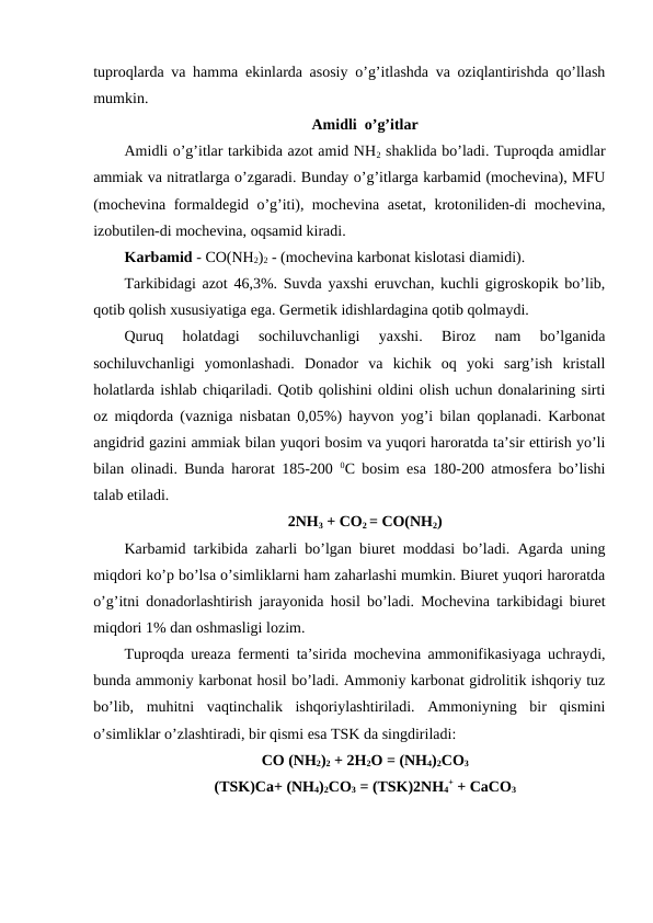 tuproqlarda va hamma ekinlarda asosiy o’g’itlashda va oziqlantirishda qo’llash
mumkin.
Amidli  o’g’itlar
Amidli o’g’itlar tarkibida azot amid NH2 shaklida bo’ladi. Tuproqda amidlar
ammiak va nitratlarga o’zgaradi. Bunday o’g’itlarga karbamid (mochevina), MFU
(mochevina formaldegid o’g’iti), mochevina asetat, krotoniliden-di mochevina,
izobutilen-di mochevina, oqsamid kiradi.
Karbamid - CO(NH2)2 - (mochevina karbonat kislotasi diamidi).
Tarkibidagi azot 46,3%. Suvda yaxshi eruvchan, kuchli gigroskopik bo’lib,
qotib qolish xususiyatiga ega. Germetik idishlardagina qotib qolmaydi.
Quruq  holatdagi  sochiluvchanligi  yaxshi.  Biroz  nam  bo’lganida
sochiluvchanligi  yomonlashadi.  Donador  va  kichik  oq  yoki  sarg’ish  kristall
holatlarda ishlab chiqariladi. Qotib qolishini oldini olish uchun donalarining sirti
oz miqdorda (vazniga nisbatan 0,05%) hayvon yog’i bilan qoplanadi. Karbonat
angidrid gazini ammiak bilan yuqori bosim va yuqori haroratda ta’sir ettirish yo’li
bilan olinadi. Bunda harorat 185-200  0C bosim esa 180-200 atmosfera bo’lishi
talab etiladi.
2NH3 + CO2 = CO(NH2)
Karbamid tarkibida zaharli bo’lgan biuret moddasi bo’ladi. Agarda uning
miqdori ko’p bo’lsa o’simliklarni ham zaharlashi mumkin. Biuret yuqori haroratda
o’g’itni donadorlashtirish jarayonida hosil bo’ladi. Mochevina tarkibidagi biuret
miqdori 1% dan oshmasligi lozim.
Tuproqda ureaza fermenti ta’sirida mochevina ammonifikasiyaga uchraydi,
bunda ammoniy karbonat hosil bo’ladi. Ammoniy karbonat gidrolitik ishqoriy tuz
bo’lib,  muhitni  vaqtinchalik  ishqoriylashtiriladi.  Ammoniyning  bir  qismini
o’simliklar o’zlashtiradi, bir qismi esa TSK da singdiriladi:
CO (NH2)2 + 2H2O = (NH4)2CO3
(TSK)Ca+ (NH4)2CO3 = (TSK)2NH4
+ + CaCO3
