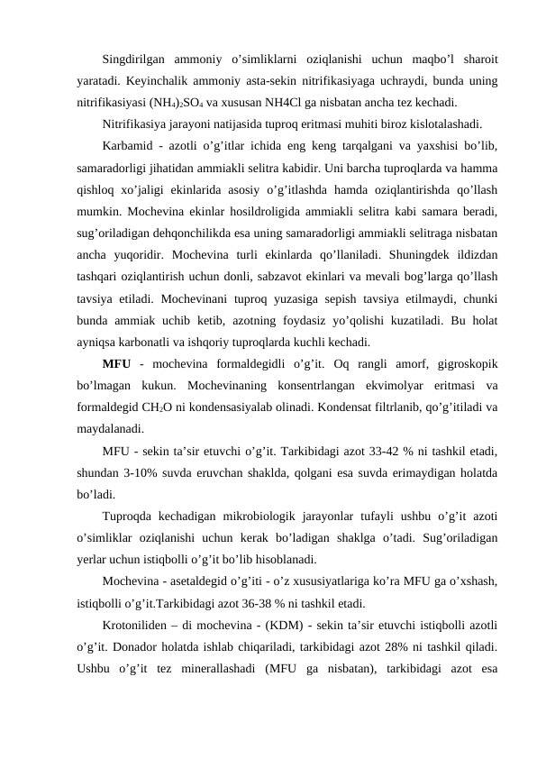 Singdirilgan ammoniy o’simliklarni oziqlanishi uchun maqbo’l sharoit
yaratadi. Keyinchalik ammoniy asta-sekin nitrifikasiyaga uchraydi, bunda uning
nitrifikasiyasi (NH4)2SO4 va xususan NH4Cl ga nisbatan ancha tez kechadi.
Nitrifikasiya jarayoni natijasida tuproq eritmasi muhiti biroz kislotalashadi.
Karbamid - azotli o’g’itlar ichida eng keng tarqalgani va yaxshisi bo’lib,
samaradorligi jihatidan ammiakli selitra kabidir. Uni barcha tuproqlarda va hamma
qishloq  xo’jaligi  ekinlarida  asosiy  o’g’itlashda  hamda  oziqlantirishda  qo’llash
mumkin. Mochevina ekinlar hosildroligida ammiakli selitra kabi samara beradi,
sug’oriladigan dehqonchilikda esa uning samaradorligi ammiakli selitraga nisbatan
ancha  yuqoridir.  Mochevina  turli  ekinlarda  qo’llaniladi.  Shuningdek  ildizdan
tashqari oziqlantirish uchun donli, sabzavot ekinlari va mevali bog’larga qo’llash
tavsiya etiladi. Mochevinani  tuproq yuzasiga sepish tavsiya etilmaydi, chunki
bunda ammiak  uchib  ketib,  azotning  foydasiz  yo’qolishi  kuzatiladi.  Bu  holat
ayniqsa karbonatli va ishqoriy tuproqlarda kuchli kechadi.
MFU -  mochevina  formaldegidli  o’g’it.  Oq  rangli  amorf,  gigroskopik
bo’lmagan  kukun.  Mochevinaning  konsentrlangan  ekvimolyar  eritmasi  va
formaldegid CH2O ni kondensasiyalab olinadi. Kondensat filtrlanib, qo’g’itiladi va
maydalanadi.
MFU - sekin ta’sir etuvchi o’g’it. Tarkibidagi azot 33-42 % ni tashkil etadi,
shundan 3-10% suvda eruvchan shaklda, qolgani esa suvda erimaydigan holatda
bo’ladi.
Tuproqda  kechadigan  mikrobiologik  jarayonlar  tufayli  ushbu  o’g’it  azoti
o’simliklar  oziqlanishi  uchun  kerak  bo’ladigan  shaklga  o’tadi.  Sug’oriladigan
yerlar uchun istiqbolli o’g’it bo’lib hisoblanadi.
Mochevina - asetaldegid o’g’iti - o’z xususiyatlariga ko’ra MFU ga o’xshash,
istiqbolli o’g’it.Tarkibidagi azot 36-38 % ni tashkil etadi.
Krotoniliden – di mochevina - (KDM) - sekin ta’sir etuvchi istiqbolli azotli
o’g’it. Donador holatda ishlab chiqariladi, tarkibidagi azot 28% ni tashkil qiladi.
Ushbu  o’g’it  tez  minerallashadi  (MFU  ga  nisbatan),  tarkibidagi  azot  esa
