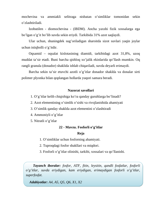 mochevina  va  ammiakli  selitraga  nisbatan  o’simliklar  tomonidan  sekin
o’zlashtiriladi. 
Izobutilen - diomochevina - (IBDM). Ancha yaxshi fizik xossalarga ega
bo’lgan o’g’it bo’lib suvda sekin eriydi. Tarkibida 31% azot saqlaydi.
Ular uchun, shuningdek sug’oriladigan sharoitda sizot suvlari yaqin joylar
uchun istiqbolli o’g’itdir.
Oqsamid  –  oqsalat  kislotasining  diamidi,  tarkibidagi  azot  31,8%,  uzoq
muddat ta’sir etadi. Buni barcha qishloq xo’jalik ekinlarida qo’llash mumkin. Oq
rangli granula (donador) shaklida ishlab chiqariladi, suvda deyarli erimaydi.
Barcha sekin ta’sir etuvchi azotli o’g’itlar donador shaklda va donalar sirti
polimer plyonka bilan qoplangan hollarda yuqori samara beradi.
Nazorat savollari
1. O’g’itlar kelib chiqishiga ko’ra qanday guruhlarga bo’linadi?
2. Azot elementining o’simlik o’sishi va rivojlanishida ahamiyati
3. O’simlik qanday shaklda azot elementini o’zlashtiradi
4. Ammoniyli o’g’itlar
5. Nitratli o’g’itlar
22 - Mavzu. Fosforli o’g’itlar
Reja
1. O’simliklar uchun fosforning ahamiyati.
2. Tuproqdagi fosfor shakllari va miqdori.
3. Fosforli o’g’itlar olinishi, tarkibi, xossalari va qo’llanishi.
Tayanch iboralar: fosfor, ATF, fitin, leysitin, qandli fosfatlar, fosforli
o’g’itlar,  suvda  eriydigan,  kam  eriydigan,  erimaydigan  fosforli  o’g’itlar,
superfosfat.
Adabiyotlar: A4, A5, Q5, Q6, X1, X2
