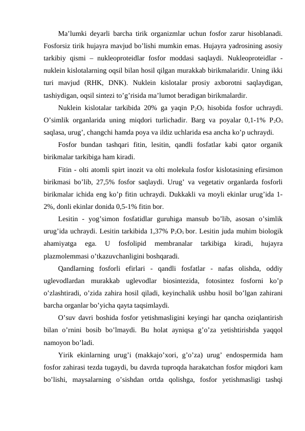 Ma’lumki deyarli barcha tirik organizmlar uchun fosfor zarur hisoblanadi.
Fosforsiz tirik hujayra mavjud bo’lishi mumkin emas. Hujayra yadrosining asosiy
tarkibiy qismi  – nukleoproteidlar  fosfor  moddasi  saqlaydi. Nukleoproteidlar  -
nuklein kislotalarning oqsil bilan hosil qilgan murakkab birikmalaridir. Uning ikki
turi  mavjud  (RHK,  DNK).  Nuklein  kislotalar  prosiy  axborotni  saqlaydigan,
tashiydigan, oqsil sintezi to’g’risida ma’lumot beradigan birikmalardir.
Nuklein kislotalar tarkibida 20% ga yaqin P2O5 hisobida fosfor uchraydi.
O’simlik organlarida uning miqdori turlichadir. Barg va poyalar 0,1-1% P2O5
saqlasa, urug’, changchi hamda poya va ildiz uchlarida esa ancha ko’p uchraydi.
Fosfor  bundan  tashqari  fitin,  lesitin,  qandli  fosfatlar  kabi  qator  organik
birikmalar tarkibiga ham kiradi.
Fitin - olti atomli spirt inozit va olti molekula fosfor kislotasining efirsimon
birikmasi bo’lib, 27,5% fosfor saqlaydi. Urug’ va vegetativ organlarda fosforli
birikmalar ichida eng ko’p fitin uchraydi. Dukkakli va moyli ekinlar urug’ida 1-
2%, donli ekinlar donida 0,5-1% fitin bor.
Lesitin  -  yog’simon  fosfatidlar  guruhiga  mansub  bo’lib,  asosan  o’simlik
urug’ida uchraydi. Lesitin tarkibida 1,37% P2O5 bor. Lesitin juda muhim biologik
ahamiyatga  ega.  U  fosfolipid  membranalar  tarkibiga  kiradi,  hujayra
plazmolemmasi o’tkazuvchanligini boshqaradi.
Qandlarning  fosforli  efirlari  -  qandli  fosfatlar  -  nafas  olishda,  oddiy
uglevodlardan  murakkab  uglevodlar  biosintezida,  fotosintez  fosforni  ko’p
o’zlashtiradi, o’zida zahira hosil qiladi, keyinchalik ushbu hosil bo’lgan zahirani
barcha organlar bo’yicha qayta taqsimlaydi.
O’suv davri boshida fosfor yetishmasligini keyingi har qancha oziqlantirish
bilan  o’rnini  bosib  bo’lmaydi.  Bu  holat  ayniqsa  g’o’za  yetishtirishda  yaqqol
namoyon bo’ladi.
Yirik  ekinlarning  urug’i  (makkajo’xori,  g’o’za)  urug’  endospermida  ham
fosfor zahirasi tezda tugaydi, bu davrda tuproqda harakatchan fosfor miqdori kam
bo’lishi,  maysalarning  o’sishdan  ortda  qolishga,  fosfor  yetishmasligi  tashqi
