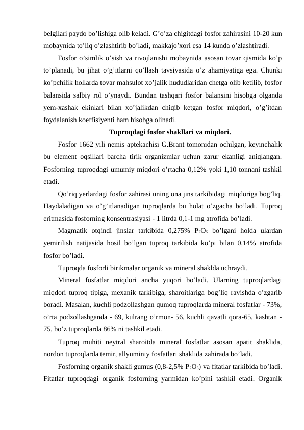belgilari paydo bo’lishiga olib keladi. G’o’za chigitdagi fosfor zahirasini 10-20 kun
mobaynida to’liq o’zlashtirib bo’ladi, makkajo’xori esa 14 kunda o’zlashtiradi.
Fosfor o’simlik o’sish va rivojlanishi mobaynida asosan tovar qismida ko’p
to’planadi, bu jihat o’g’itlarni qo’llash tavsiyasida o’z ahamiyatiga ega. Chunki
ko’pchilik hollarda tovar mahsulot xo’jalik hududlaridan chetga olib ketilib, fosfor
balansida salbiy rol o’ynaydi. Bundan tashqari fosfor balansini hisobga olganda
yem-xashak ekinlari bilan xo’jalikdan chiqib ketgan fosfor miqdori, o’g’itdan
foydalanish koeffisiyenti ham hisobga olinadi.
Tuproqdagi fosfor shakllari va miqdori.
Fosfor 1662 yili nemis aptekachisi G.Brant tomonidan ochilgan, keyinchalik
bu element oqsillari barcha tirik organizmlar uchun zarur ekanligi aniqlangan.
Fosforning tuproqdagi umumiy miqdori o’rtacha 0,12% yoki 1,10 tonnani tashkil
etadi.
Qo’riq yerlardagi fosfor zahirasi uning ona jins tarkibidagi miqdoriga bog’liq.
Haydaladigan va o’g’itlanadigan tuproqlarda bu holat o’zgacha bo’ladi. Tuproq
eritmasida fosforning konsentrasiyasi - 1 litrda 0,1-1 mg atrofida bo’ladi.
Magmatik  otqindi  jinslar  tarkibida  0,275%  P2O5 bo’lgani  holda  ulardan
yemirilish natijasida hosil bo’lgan tuproq tarkibida ko’pi bilan 0,14% atrofida
fosfor bo’ladi.
Tuproqda fosforli birikmalar organik va mineral shaklda uchraydi.
Mineral  fosfatlar  miqdori  ancha  yuqori  bo’ladi.  Ularning  tuproqlardagi
miqdori tuproq tipiga, mexanik tarkibiga, sharoitlariga bog’liq ravishda o’zgarib
boradi. Masalan, kuchli podzollashgan qumoq tuproqlarda mineral fosfatlar - 73%,
o’rta podzollashganda - 69, kulrang o’rmon- 56, kuchli qavatli qora-65, kashtan -
75, bo’z tuproqlarda 86% ni tashkil etadi.
Tuproq  muhiti  neytral  sharoitda  mineral  fosfatlar  asosan  apatit  shaklida,
nordon tuproqlarda temir, allyuminiy fosfatlari shaklida zahirada bo’ladi.
Fosforning organik shakli gumus (0,8-2,5% P2O5) va fitatlar tarkibida bo’ladi.
Fitatlar tuproqdagi organik fosforning yarmidan ko’pini tashkil etadi. Organik
