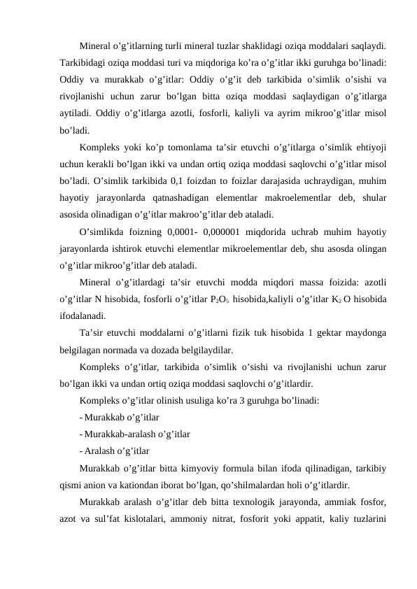 Mineral o’g’itlarning turli mineral tuzlar shaklidagi oziqa moddalari saqlaydi.
Tarkibidagi oziqa moddasi turi va miqdoriga ko’ra o’g’itlar ikki guruhga bo’linadi:
Oddiy  va  murakkab  o’g’itlar:  Oddiy  o’g’it  deb  tarkibida  o’simlik  o’sishi  va
rivojlanishi  uchun  zarur  bo’lgan  bitta  oziqa  moddasi  saqlaydigan  o’g’itlarga
aytiladi. Oddiy o’g’itlarga azotli, fosforli, kaliyli va ayrim mikroo’g’itlar misol
bo’ladi.
Kompleks yoki ko’p tomonlama ta’sir etuvchi o’g’itlarga o’simlik ehtiyoji
uchun kerakli bo’lgan ikki va undan ortiq oziqa moddasi saqlovchi o’g’itlar misol
bo’ladi. O’simlik tarkibida 0,1 foizdan to foizlar darajasida uchraydigan, muhim
hayotiy  jarayonlarda  qatnashadigan  elementlar  makroelementlar  deb,  shular
asosida olinadigan o’g’itlar makroo’g’itlar deb ataladi.
O’simlikda  foizning  0,0001-  0,000001  miqdorida  uchrab  muhim  hayotiy
jarayonlarda ishtirok etuvchi elementlar mikroelementlar deb, shu asosda olingan
o’g’itlar mikroo’g’itlar deb ataladi.
Mineral  o’g’itlardagi  ta’sir  etuvchi  modda  miqdori  massa  foizida:  azotli
o’g’itlar N hisobida, fosforli o’g’itlar P2O5  hisobida,kaliyli o’g’itlar K2 O hisobida
ifodalanadi.
Ta’sir etuvchi moddalarni o’g’itlarni fizik tuk hisobida 1 gektar maydonga
belgilagan normada va dozada belgilaydilar.
Kompleks o’g’itlar, tarkibida o’simlik o’sishi va rivojlanishi uchun zarur
bo’lgan ikki va undan ortiq oziqa moddasi saqlovchi o’g’itlardir.
Kompleks o’g’itlar olinish usuliga ko’ra 3 guruhga bo’linadi:
- Murakkab o’g’itlar
- Murakkab-aralash o’g’itlar
- Aralash o’g’itlar
Murakkab o’g’itlar bitta kimyoviy formula bilan ifoda qilinadigan, tarkibiy
qismi anion va kationdan iborat bo’lgan, qo’shilmalardan holi o’g’itlardir.
Murakkab aralash o’g’itlar deb bitta texnologik jarayonda, ammiak fosfor,
azot va sul’fat kislotalari, ammoniy nitrat, fosforit yoki appatit, kaliy tuzlarini
