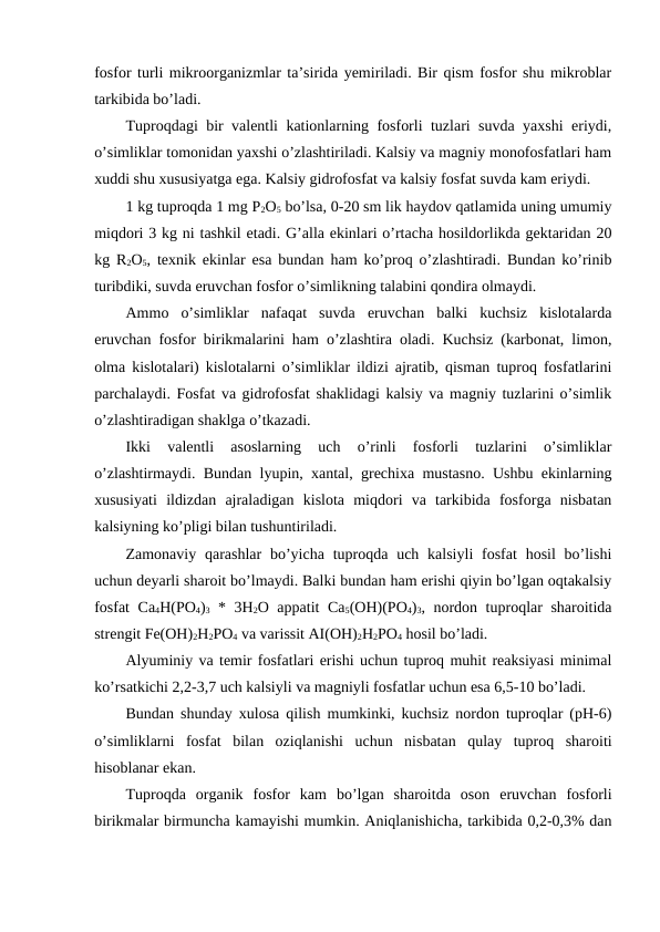 fosfor turli mikroorganizmlar ta’sirida yemiriladi. Bir qism fosfor shu mikroblar
tarkibida bo’ladi.
Tuproqdagi bir valentli kationlarning fosforli tuzlari suvda yaxshi  eriydi,
o’simliklar tomonidan yaxshi o’zlashtiriladi. Kalsiy va magniy monofosfatlari ham
xuddi shu xususiyatga ega. Kalsiy gidrofosfat va kalsiy fosfat suvda kam eriydi.
1 kg tuproqda 1 mg P2O5 bo’lsa, 0-20 sm lik haydov qatlamida uning umumiy
miqdori 3 kg ni tashkil etadi. G’alla ekinlari o’rtacha hosildorlikda gektaridan 20
kg R2O5, texnik ekinlar esa bundan ham ko’proq o’zlashtiradi. Bundan ko’rinib
turibdiki, suvda eruvchan fosfor o’simlikning talabini qondira olmaydi.
Ammo  o’simliklar  nafaqat  suvda  eruvchan  balki  kuchsiz  kislotalarda
eruvchan fosfor birikmalarini ham o’zlashtira oladi. Kuchsiz (karbonat, limon,
olma kislotalari) kislotalarni o’simliklar ildizi ajratib, qisman tuproq fosfatlarini
parchalaydi. Fosfat va gidrofosfat shaklidagi kalsiy va magniy tuzlarini o’simlik
o’zlashtiradigan shaklga o’tkazadi.
Ikki  valentli  asoslarning  uch  o’rinli  fosforli  tuzlarini  o’simliklar
o’zlashtirmaydi. Bundan lyupin, xantal, grechixa mustasno. Ushbu ekinlarning
xususiyati  ildizdan  ajraladigan  kislota  miqdori  va  tarkibida  fosforga  nisbatan
kalsiyning ko’pligi bilan tushuntiriladi.
Zamonaviy qarashlar  bo’yicha tuproqda  uch kalsiyli  fosfat  hosil  bo’lishi
uchun deyarli sharoit bo’lmaydi. Balki bundan ham erishi qiyin bo’lgan oqtakalsiy
fosfat  Ca4H(PO4)3 * 3H2O appatit Ca5(OH)(PO4)3, nordon tuproqlar sharoitida
strengit Fe(OH)2H2PO4 va varissit AI(OH)2H2PO4 hosil bo’ladi.
Alyuminiy va temir fosfatlari erishi uchun tuproq muhit reaksiyasi minimal
ko’rsatkichi 2,2-3,7 uch kalsiyli va magniyli fosfatlar uchun esa 6,5-10 bo’ladi.  
Bundan shunday xulosa qilish mumkinki, kuchsiz nordon tuproqlar (pH-6)
o’simliklarni  fosfat  bilan  oziqlanishi  uchun  nisbatan  qulay  tuproq  sharoiti
hisoblanar ekan.
Tuproqda  organik  fosfor  kam  bo’lgan  sharoitda  oson  eruvchan  fosforli
birikmalar birmuncha kamayishi mumkin. Aniqlanishicha, tarkibida 0,2-0,3% dan

