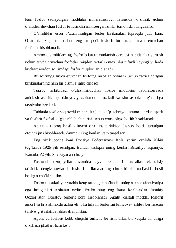 kam  fosfor  saqlaydigan  moddalar  minerallashuvi  natijasida,  o’simlik  uchun
o’zlashtiriluvchan fosfor to’lasincha mikroorganizmlar tomonidan singdiriladi.
O’simliklar  oson  o’zlashtiradigan  fosfor  birikmalari  tuproqda  juda  kam.
O’simlik  oziqlanishi  uchun  eng  maqbo’l  fosforli  birikmalar  suvda  eruvchan
fosfatlar hisoblanadi.
Ammo o’simliklarning fosfor bilan ta’minlanish darajasi haqida fikr yuritish
uchun suvda eruvchan fosfatlar miqdori yetarli emas, shu tufayli keyingi yillarda
kuchsiz nordon so’rimdagi fosfor miqdori aniqlanadi.
Bu so’rimga suvda eruvchan fosforga nisbatan o’simlik uchun zaxira bo’lgan
birikmalarning ham bir qismi ajralib chiqadi.
Tuproq  tarkibidagi  o’zlashtiriluvchan  fosfor  miqdorini  laboratoriyada
aniqlash asosida agrokimyoviy xaritanoma tuziladi va shu asosda o’g’itlashga
tavsiyalar beriladi.
Tabiatda fosfor saqlovchi minerallar juda ko’p uchraydi, ammo ulardan apatit
va fosforit fosforli o’g’it ishlab chiqarish uchun xom-ashyo bo’lib hisoblanadi.
Apatit – tuproq hosil kiluvchi ona jins tarkibida dispers holda tarqalgan
otqindi jins hisoblanadi. Ammo uning konlari kam tarqalgan.
Eng  yirik  apatit  koni  Rossiya  Federasiyasi  Kola  yarim  orolida  Xibin
tog’larida 1925 yili ochilgan. Bundan tashqari uning konlari Braziliya, Ispaniya,
Kanada, AQSh, Shvesiyada uchraydi.
Fosforitlar  uzoq  yillar  davomida  hayvon  skeletlari  minerallashuvi,  kalsiy
ta’sirida  dengiz  suvlarida  fosforli  birikmalarning  cho’ktirilishi  natijasida  hosil
bo’lgan cho’kindi jins.
Fosforit konlari yer yuzida keng tarqalgan bo’lsada, uning sanoat ahamiyatiga
ega  bo’lganlari  nisbatan  ozdir.  Fosforitning  eng  katta  konla-ridan  Janubiy
Qozog’iston Qoratov fosforit  koni  hisoblanadi. Apatit  kristall  modda, fosforit
amorf va kristall holda uchraydi. Shu tufayli fosforitni kimyoviy  ishlov bermasdan
turib o’g’it sifatida ishlatish mumkin.
Apatit va fosforit kelib chiqishi turlicha bo’lishi bilan bir vaqtda bir-biriga
o’xshash jihatlari ham ko’p.
