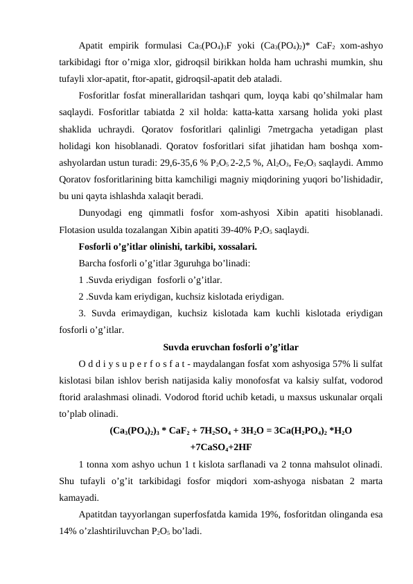 Apatit  empirik  formulasi  Ca5(PO4)3F  yoki  (Ca3(PO4)2)*  CaF2  xom-ashyo
tarkibidagi ftor o’rniga xlor, gidroqsil birikkan holda ham uchrashi mumkin, shu
tufayli xlor-apatit, ftor-apatit, gidroqsil-apatit deb ataladi.
Fosforitlar fosfat minerallaridan tashqari qum, loyqa kabi qo’shilmalar ham
saqlaydi. Fosforitlar tabiatda 2 xil holda: katta-katta xarsang holida yoki plast
shaklida  uchraydi.  Qoratov  fosforitlari  qalinligi  7metrgacha  yetadigan  plast
holidagi kon hisoblanadi. Qoratov fosforitlari sifat jihatidan ham boshqa xom-
ashyolardan ustun turadi: 29,6-35,6 % P2O5 2-2,5 %, Al2O3, Fe2O3 saqlaydi. Ammo
Qoratov fosforitlarining bitta kamchiligi magniy miqdorining yuqori bo’lishidadir,
bu uni qayta ishlashda xalaqit beradi.
Dunyodagi  eng  qimmatli  fosfor  xom-ashyosi  Xibin  apatiti  hisoblanadi.
Flotasion usulda tozalangan Xibin apatiti 39-40% P2O5 saqlaydi.
Fosforli o’g’itlar olinishi, tarkibi, xossalari.
Barcha fosforli o’g’itlar 3guruhga bo’linadi:
1 .Suvda eriydigan fosforli o’g’itlar.
2 .Suvda kam eriydigan, kuchsiz kislotada eriydigan.
3.  Suvda  erimaydigan,  kuchsiz  kislotada  kam  kuchli  kislotada  eriydigan
fosforli o’g’itlar.
Suvda eruvchan fosforli o’g’itlar
O d d i y s u p e r f o s f a t - maydalangan fosfat xom ashyosiga 57% li sulfat
kislotasi bilan ishlov berish natijasida kaliy monofosfat va kalsiy sulfat, vodorod
ftorid aralashmasi olinadi. Vodorod ftorid uchib ketadi, u maxsus uskunalar orqali
to’plab olinadi.
(Ca3(PO4)2)3 * CaF2 + 7H2SO4 + 3H2O = 3Ca(H2PO4)2 *H2O
+7CaSO4+2HF
1 tonna xom ashyo uchun 1 t kislota sarflanadi va 2 tonna mahsulot olinadi.
Shu  tufayli  o’g’it  tarkibidagi  fosfor  miqdori  xom-ashyoga  nisbatan  2  marta
kamayadi.
Apatitdan tayyorlangan superfosfatda kamida 19%, fosforitdan olinganda esa
14% o’zlashtiriluvchan P2O5 bo’ladi.
