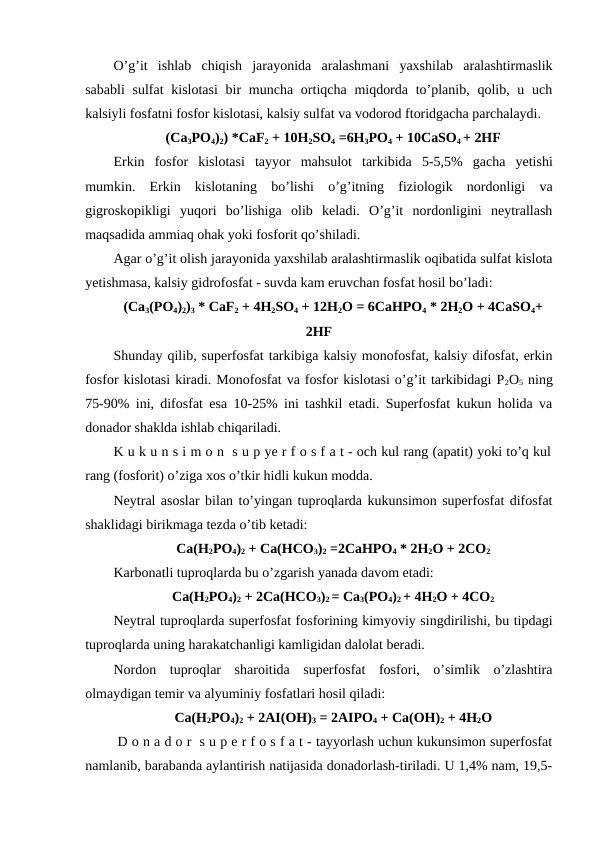 O’g’it  ishlab  chiqish  jarayonida  aralashmani  yaxshilab  aralashtirmaslik
sababli  sulfat  kislotasi  bir  muncha ortiqcha miqdorda to’planib, qolib, u uch
kalsiyli fosfatni fosfor kislotasi, kalsiy sulfat va vodorod ftoridgacha parchalaydi.
(Ca3PO4)2) *CaF2 + 10H2SO4 =6H3PO4 + 10CaSO4 + 2HF
Erkin fosfor kislotasi tayyor mahsulot tarkibida 5-5,5%  gacha yetishi
mumkin.  Erkin  kislotaning  bo’lishi  o’g’itning  fiziologik  nordonligi  va
gigroskopikligi  yuqori  bo’lishiga  olib  keladi.  O’g’it  nordonligini  neytrallash
maqsadida ammiaq ohak yoki fosforit qo’shiladi.
Agar o’g’it olish jarayonida yaxshilab aralashtirmaslik oqibatida sulfat kislota
yetishmasa, kalsiy gidrofosfat - suvda kam eruvchan fosfat hosil bo’ladi:
(Ca3(PO4)2)3 * CaF2 + 4H2SO4 + 12H2O = 6CaHPO4 * 2H2O + 4CaSO4+
2HF
Shunday qilib, superfosfat tarkibiga kalsiy monofosfat, kalsiy difosfat, erkin
fosfor kislotasi kiradi. Monofosfat va fosfor kislotasi o’g’it tarkibidagi P2O5 ning
75-90% ini, difosfat esa 10-25% ini tashkil etadi. Superfosfat kukun holida va
donador shaklda ishlab chiqariladi.
K u k u n s i m o n  s u p ye r f o s f a t - och kul rang (apatit) yoki to’q kul
rang (fosforit) o’ziga xos o’tkir hidli kukun modda.
Neytral asoslar bilan to’yingan tuproqlarda kukunsimon superfosfat difosfat
shaklidagi birikmaga tezda o’tib ketadi:
Ca(H2PO4)2 + Ca(HCO3)2 =2CaHPO4 * 2H2O + 2CO2
Karbonatli tuproqlarda bu o’zgarish yanada davom etadi:
Ca(H2PO4)2 + 2Ca(HCO3)2 = Ca3(PO4)2 + 4H2O + 4CO2
Neytral tuproqlarda superfosfat fosforining kimyoviy singdirilishi, bu tipdagi
tuproqlarda uning harakatchanligi kamligidan dalolat beradi.
Nordon  tuproqlar  sharoitida  superfosfat  fosfori,  o’simlik  o’zlashtira
olmaydigan temir va alyuminiy fosfatlari hosil qiladi:
Ca(H2PO4)2 + 2AI(OH)3 = 2AIPO4 + Ca(OH)2 + 4H2O
 D o n a d o r  s u p e r f o s f a t - tayyorlash uchun kukunsimon superfosfat
namlanib, barabanda aylantirish natijasida donadorlash-tiriladi. U 1,4% nam, 19,5-
