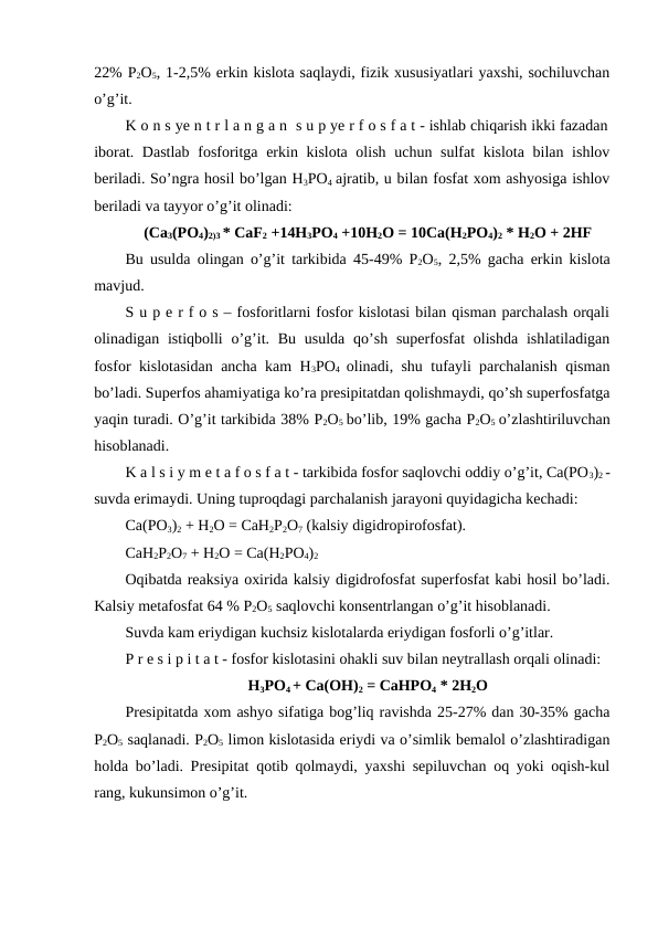 22% P2O5, 1-2,5% erkin kislota saqlaydi, fizik xususiyatlari yaxshi, sochiluvchan
o’g’it.
K o n s ye n t r l a n g a n  s u p ye r f o s f a t - ishlab chiqarish ikki fazadan
iborat. Dastlab  fosforitga erkin kislota olish uchun sulfat  kislota bilan ishlov
beriladi. So’ngra hosil bo’lgan H3PO4 ajratib, u bilan fosfat xom ashyosiga ishlov
beriladi va tayyor o’g’it olinadi:
(Ca3(PO4)2)3 * CaF2 +14H3PO4 +10H2O = 10Ca(H2PO4)2 * H2O + 2HF
Bu usulda olingan o’g’it tarkibida 45-49% P2O5, 2,5% gacha erkin kislota
mavjud.
S u p e r f o s – fosforitlarni fosfor kislotasi bilan qisman parchalash orqali
olinadigan istiqbolli  o’g’it. Bu  usulda  qo’sh superfosfat  olishda  ishlatiladigan
fosfor kislotasidan ancha kam H3PO4  olinadi, shu tufayli parchalanish qisman
bo’ladi. Superfos ahamiyatiga ko’ra presipitatdan qolishmaydi, qo’sh superfosfatga
yaqin turadi. O’g’it tarkibida 38% P2O5 bo’lib, 19% gacha P2O5 o’zlashtiriluvchan
hisoblanadi.
K a l s i y m e t a f o s f a t - tarkibida fosfor saqlovchi oddiy o’g’it, Ca(PO3)2 -
suvda erimaydi. Uning tuproqdagi parchalanish jarayoni quyidagicha kechadi:
Ca(PO3)2 + H2O = CaH2P2O7 (kalsiy digidropirofosfat). 
CaH2P2O7 + H2O = Ca(H2PO4)2
Oqibatda reaksiya oxirida kalsiy digidrofosfat superfosfat kabi hosil bo’ladi.
Kalsiy metafosfat 64 % P2O5 saqlovchi konsentrlangan o’g’it hisoblanadi.
Suvda kam eriydigan kuchsiz kislotalarda eriydigan fosforli o’g’itlar.
P r e s i p i t a t - fosfor kislotasini ohakli suv bilan neytrallash orqali olinadi:
H3PO4 + Ca(OH)2 = CaHPO4 * 2H2O
Presipitatda xom ashyo sifatiga bog’liq ravishda 25-27% dan 30-35% gacha
P2O5 saqlanadi. P2O5 limon kislotasida eriydi va o’simlik bemalol o’zlashtiradigan
holda bo’ladi. Presipitat qotib qolmaydi, yaxshi sepiluvchan oq yoki oqish-kul
rang, kukunsimon o’g’it.
