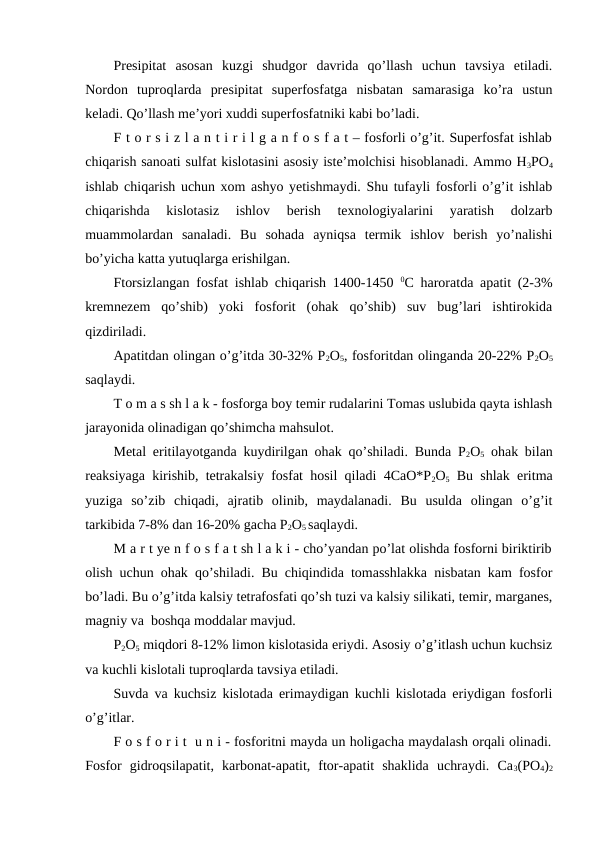 Presipitat  asosan  kuzgi  shudgor  davrida  qo’llash  uchun  tavsiya  etiladi.
Nordon  tuproqlarda  presipitat  superfosfatga  nisbatan  samarasiga  ko’ra  ustun
keladi. Qo’llash me’yori xuddi superfosfatniki kabi bo’ladi.
F t o r s i z l a n t i r i l g a n f o s f a t – fosforli o’g’it. Superfosfat ishlab
chiqarish sanoati sulfat kislotasini asosiy iste’molchisi hisoblanadi. Ammo H3PO4
ishlab chiqarish uchun xom ashyo yetishmaydi. Shu tufayli fosforli o’g’it ishlab
chiqarishda  kislotasiz  ishlov  berish  texnologiyalarini  yaratish  dolzarb
muammolardan  sanaladi.  Bu  sohada  ayniqsa  termik  ishlov  berish  yo’nalishi
bo’yicha katta yutuqlarga erishilgan.
Ftorsizlangan fosfat ishlab chiqarish 1400-1450  0C haroratda apatit (2-3%
kremnezem  qo’shib)  yoki  fosforit  (ohak  qo’shib)  suv  bug’lari  ishtirokida
qizdiriladi.
Apatitdan olingan o’g’itda 30-32% P2O5, fosforitdan olinganda 20-22% P2O5
saqlaydi.
T o m a s sh l a k - fosforga boy temir rudalarini Tomas uslubida qayta ishlash
jarayonida olinadigan qo’shimcha mahsulot.
Metal eritilayotganda kuydirilgan ohak qo’shiladi. Bunda P2O5 ohak bilan
reaksiyaga kirishib, tetrakalsiy fosfat hosil qiladi 4CaO*P2O5 Bu shlak eritma
yuziga  so’zib  chiqadi,  ajratib  olinib,  maydalanadi.  Bu  usulda  olingan  o’g’it
tarkibida 7-8% dan 16-20% gacha P2O5 saqlaydi.
M a r t ye n f o s f a t sh l a k i - cho’yandan po’lat olishda fosforni biriktirib
olish uchun ohak qo’shiladi. Bu chiqindida tomasshlakka nisbatan kam fosfor
bo’ladi. Bu o’g’itda kalsiy tetrafosfati qo’sh tuzi va kalsiy silikati, temir, marganes,
magniy va  boshqa moddalar mavjud.
P2O5 miqdori 8-12% limon kislotasida eriydi. Asosiy o’g’itlash uchun kuchsiz
va kuchli kislotali tuproqlarda tavsiya etiladi.
Suvda va kuchsiz kislotada erimaydigan kuchli kislotada eriydigan fosforli
o’g’itlar.
F o s f o r i t  u n i - fosforitni mayda un holigacha maydalash orqali olinadi.
Fosfor  gidroqsilapatit,  karbonat-apatit,  ftor-apatit  shaklida  uchraydi.  Ca3(PO4)2
