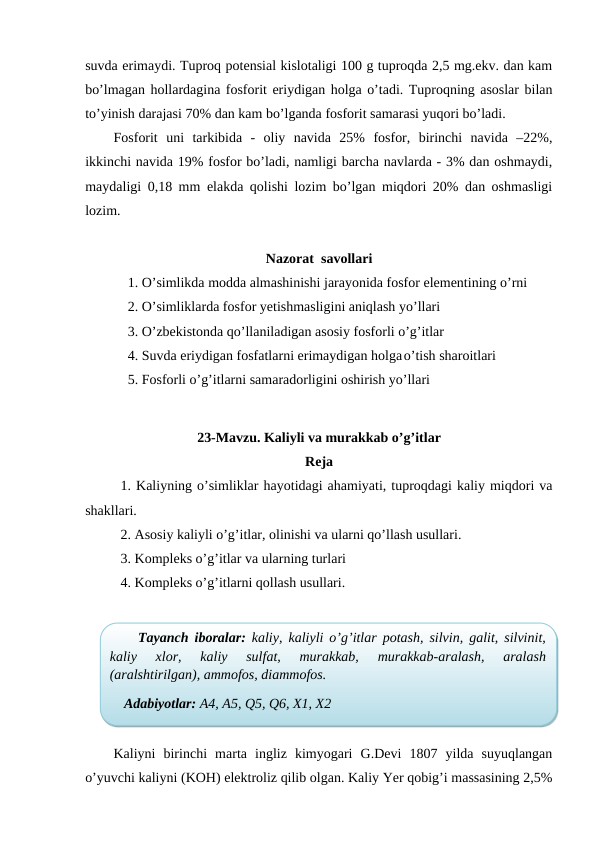 suvda erimaydi. Tuproq potensial kislotaligi 100 g tuproqda 2,5 mg.ekv. dan kam
bo’lmagan hollardagina fosforit eriydigan holga o’tadi. Tuproqning asoslar bilan
to’yinish darajasi 70% dan kam bo’lganda fosforit samarasi yuqori bo’ladi.
Fosforit  uni  tarkibida  -  oliy  navida  25%  fosfor,  birinchi  navida  –22%,
ikkinchi navida 19% fosfor bo’ladi, namligi barcha navlarda - 3% dan oshmaydi,
maydaligi 0,18 mm elakda qolishi lozim bo’lgan miqdori 20% dan oshmasligi
lozim. 
Nazorat  savollari
1. O’simlikda modda almashinishi jarayonida fosfor elementining o’rni
2. O’simliklarda fosfor yetishmasligini aniqlash yo’llari
3. O’zbekistonda qo’llaniladigan asosiy fosforli o’g’itlar
4. Suvda eriydigan fosfatlarni erimaydigan holgao’tish sharoitlari
5. Fosforli o’g’itlarni samaradorligini oshirish yo’llari
23-Mavzu. Kaliyli va murakkab o’g’itlar
Reja
1. Kaliyning o’simliklar hayotidagi ahamiyati, tuproqdagi kaliy miqdori va
shakllari.
2. Asosiy kaliyli o’g’itlar, olinishi va ularni qo’llash usullari.
3. Kompleks o’g’itlar va ularning turlari
4. Kompleks o’g’itlarni qollash usullari.
Kaliyni  birinchi  marta  ingliz  kimyogari  G.Devi  1807  yilda  suyuqlangan
o’yuvchi kaliyni (KOH) elektroliz qilib olgan. Kaliy Yer qobig’i massasining 2,5%
Tayanch iboralar: kaliy, kaliyli o’g’itlar potash, silvin, galit, silvinit,
kaliy  xlor,  kaliy  sulfat,  murakkab,  murakkab-aralash,  aralash
(aralshtirilgan), ammofos, diammofos.
Adabiyotlar: A4, A5, Q5, Q6, X1, X2

