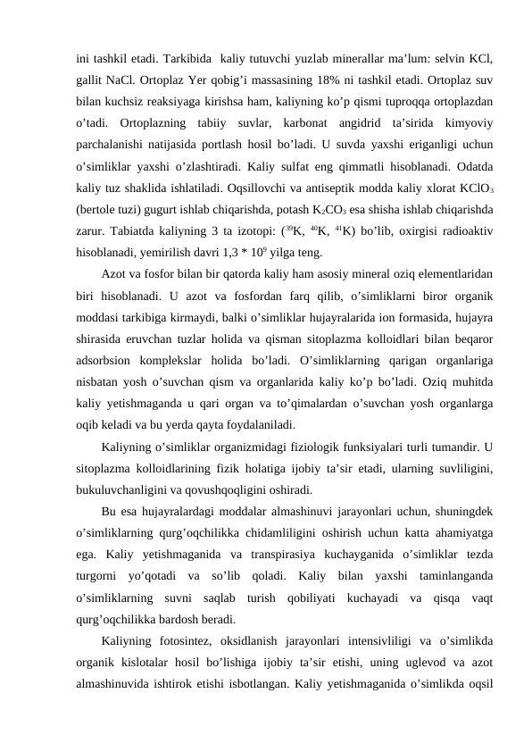 ini tashkil etadi. Tarkibida  kaliy tutuvchi yuzlab minerallar ma’lum: selvin KCl,
gallit NaCl. Ortoplaz Yer qobig’i massasining 18% ni tashkil etadi. Ortoplaz suv
bilan kuchsiz reaksiyaga kirishsa ham, kaliyning ko’p qismi tuproqqa ortoplazdan
o’tadi.  Ortoplazning  tabiiy  suvlar,  karbonat  angidrid  ta’sirida  kimyoviy
parchalanishi natijasida portlash hosil bo’ladi. U suvda yaxshi eriganligi uchun
o’simliklar yaxshi o’zlashtiradi. Kaliy sulfat eng qimmatli hisoblanadi. Odatda
kaliy tuz shaklida ishlatiladi. Oqsillovchi va antiseptik modda kaliy xlorat KClO3
(bertole tuzi) gugurt ishlab chiqarishda, potash K2CO3 esa shisha ishlab chiqarishda
zarur. Tabiatda kaliyning 3 ta izotopi: (39K,  40K,  41K) bo’lib, oxirgisi radioaktiv
hisoblanadi, yemirilish davri 1,3 * 109 yilga teng.
Azot va fosfor bilan bir qatorda kaliy ham asosiy mineral oziq elementlaridan
biri  hisoblanadi.  U  azot  va  fosfordan  farq  qilib,  o’simliklarni  biror  organik
moddasi tarkibiga kirmaydi, balki o’simliklar hujayralarida ion formasida, hujayra
shirasida eruvchan tuzlar holida va qisman sitoplazma kolloidlari bilan beqaror
adsorbsion  komplekslar  holida  bo’ladi.  O’simliklarning  qarigan  organlariga
nisbatan yosh o’suvchan qism va organlarida kaliy ko’p bo’ladi. Oziq muhitda
kaliy yetishmaganda u qari organ va to’qimalardan o’suvchan yosh organlarga
oqib keladi va bu yerda qayta foydalaniladi.
Kaliyning o’simliklar organizmidagi fiziologik funksiyalari turli tumandir. U
sitoplazma kolloidlarining fizik holatiga ijobiy ta’sir etadi, ularning suvliligini,
bukuluvchanligini va qovushqoqligini oshiradi.
Bu esa hujayralardagi moddalar almashinuvi jarayonlari uchun, shuningdek
o’simliklarning qurg’oqchilikka chidamliligini oshirish uchun katta ahamiyatga
ega.  Kaliy  yetishmaganida  va  transpirasiya  kuchayganida  o’simliklar  tezda
turgorni  yo’qotadi  va  so’lib  qoladi.  Kaliy  bilan  yaxshi  taminlanganda
o’simliklarning  suvni  saqlab  turish  qobiliyati  kuchayadi  va  qisqa  vaqt
qurg’oqchilikka bardosh beradi.
Kaliyning  fotosintez,  oksidlanish  jarayonlari  intensivliligi  va  o’simlikda
organik  kislotalar  hosil  bo’lishiga  ijobiy  ta’sir  etishi,  uning  uglevod  va  azot
almashinuvida ishtirok etishi isbotlangan. Kaliy yetishmaganida o’simlikda oqsil
