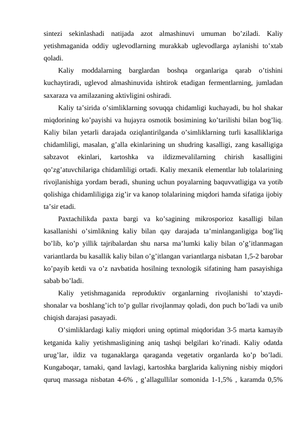 sintezi  sekinlashadi  natijada  azot  almashinuvi  umuman  bo’ziladi.  Kaliy
yetishmaganida oddiy uglevodlarning murakkab uglevodlarga aylanishi to’xtab
qoladi.
Kaliy  moddalarning  barglardan  boshqa  organlariga  qarab  o’tishini
kuchaytiradi, uglevod almashinuvida ishtirok etadigan fermentlarning, jumladan
saxaraza va amilazaning aktivligini oshiradi.
Kaliy ta’sirida o’simliklarning sovuqqa chidamligi kuchayadi, bu hol shakar
miqdorining ko’payishi va hujayra osmotik bosimining ko’tarilishi bilan bog’liq.
Kaliy bilan yetarli darajada oziqlantirilganda o’simliklarning turli kasalliklariga
chidamliligi, masalan, g’alla ekinlarining un shudring kasalligi, zang kasalligiga
sabzavot  ekinlari,  kartoshka  va  ildizmevalilarning  chirish  kasalligini
qo’zg’atuvchilariga chidamliligi ortadi. Kaliy mexanik elementlar lub tolalarining
rivojlanishiga yordam beradi, shuning uchun poyalarning baquvvatligiga va yotib
qolishiga chidamliligiga zig’ir va kanop tolalarining miqdori hamda sifatiga ijobiy
ta’sir etadi.
Paxtachilikda  paxta  bargi  va  ko’sagining  mikrosporioz  kasalligi  bilan
kasallanishi  o’simlikning  kaliy  bilan  qay  darajada  ta’minlanganligiga  bog’liq
bo’lib, ko’p yillik tajribalardan shu narsa ma’lumki kaliy bilan o’g’itlanmagan
variantlarda bu kasallik kaliy bilan o’g’itlangan variantlarga nisbatan 1,5-2 barobar
ko’payib ketdi va o’z navbatida hosilning texnologik sifatining ham pasayishiga
sabab bo’ladi.
Kaliy  yetishmaganida  reproduktiv  organlarning  rivojlanishi  to’xtaydi-
shonalar va boshlang’ich to’p gullar rivojlanmay qoladi, don puch bo’ladi va unib
chiqish darajasi pasayadi.
O’simliklardagi kaliy miqdori uning optimal miqdoridan 3-5 marta kamayib
ketganida kaliy yetishmasligining aniq tashqi belgilari ko’rinadi. Kaliy odatda
urug’lar,  ildiz  va  tuganaklarga  qaraganda  vegetativ  organlarda  ko’p  bo’ladi.
Kungaboqar, tamaki, qand lavlagi, kartoshka barglarida kaliyning nisbiy miqdori
quruq massaga nisbatan 4-6% , g’allagullilar somonida 1-1,5% , karamda 0,5%
