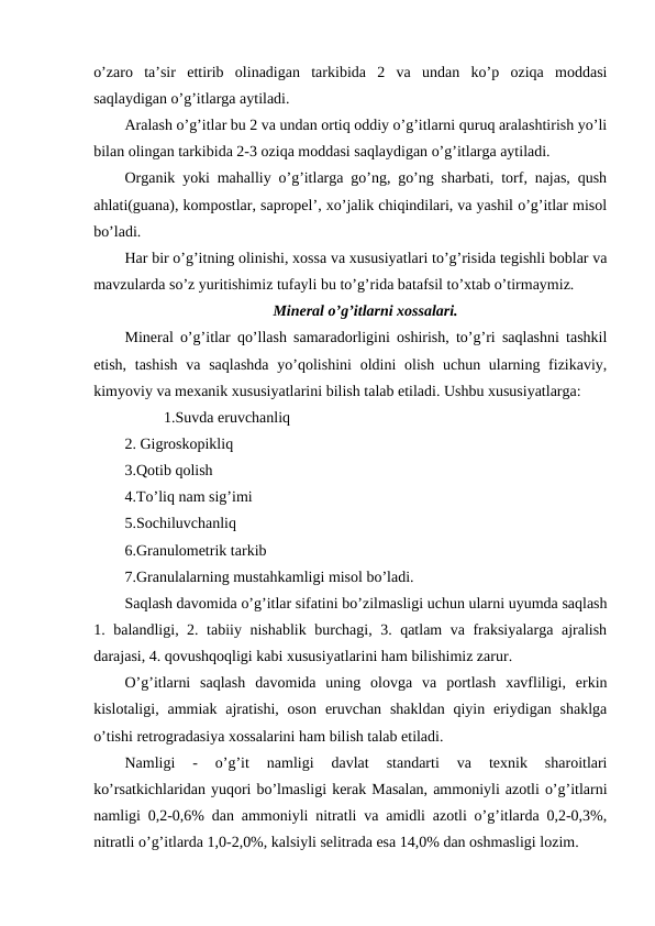 o’zaro  ta’sir  ettirib  olinadigan  tarkibida  2  va  undan  ko’p  oziqa  moddasi
saqlaydigan o’g’itlarga aytiladi.
Aralash o’g’itlar bu 2 va undan ortiq oddiy o’g’itlarni quruq aralashtirish yo’li
bilan olingan tarkibida 2-3 oziqa moddasi saqlaydigan o’g’itlarga aytiladi.
Organik yoki mahalliy o’g’itlarga go’ng, go’ng sharbati, torf, najas, qush
ahlati(guana), kompostlar, sapropel’, xo’jalik chiqindilari, va yashil o’g’itlar misol
bo’ladi.
Har bir o’g’itning olinishi, xossa va xususiyatlari to’g’risida tegishli boblar va
mavzularda so’z yuritishimiz tufayli bu to’g’rida batafsil to’xtab o’tirmaymiz.
Mineral o’g’itlarni xossalari.
Mineral o’g’itlar qo’llash samaradorligini oshirish, to’g’ri saqlashni tashkil
etish, tashish  va saqlashda  yo’qolishini  oldini  olish  uchun ularning fizikaviy,
kimyoviy va mexanik xususiyatlarini bilish talab etiladi. Ushbu xususiyatlarga: 
1.Suvda eruvchanliq
2. Gigroskopikliq
3.Qotib qolish
4.To’liq nam sig’imi
5.Sochiluvchanliq
6.Granulometrik tarkib
7.Granulalarning mustahkamligi misol bo’ladi.
Saqlash davomida o’g’itlar sifatini bo’zilmasligi uchun ularni uyumda saqlash
1. balandligi, 2. tabiiy nishablik burchagi, 3. qatlam va fraksiyalarga ajralish
darajasi, 4. qovushqoqligi kabi xususiyatlarini ham bilishimiz zarur.
O’g’itlarni  saqlash  davomida  uning  olovga  va  portlash  xavfliligi,  erkin
kislotaligi, ammiak  ajratishi,  oson  eruvchan  shakldan  qiyin  eriydigan  shaklga
o’tishi retrogradasiya xossalarini ham bilish talab etiladi.
Namligi  -  o’g’it  namligi  davlat  standarti  va  texnik  sharoitlari
ko’rsatkichlaridan yuqori bo’lmasligi kerak Masalan, ammoniyli azotli o’g’itlarni
namligi 0,2-0,6% dan ammoniyli nitratli va amidli azotli o’g’itlarda 0,2-0,3%,
nitratli o’g’itlarda 1,0-2,0%, kalsiyli selitrada esa 14,0% dan oshmasligi lozim.
