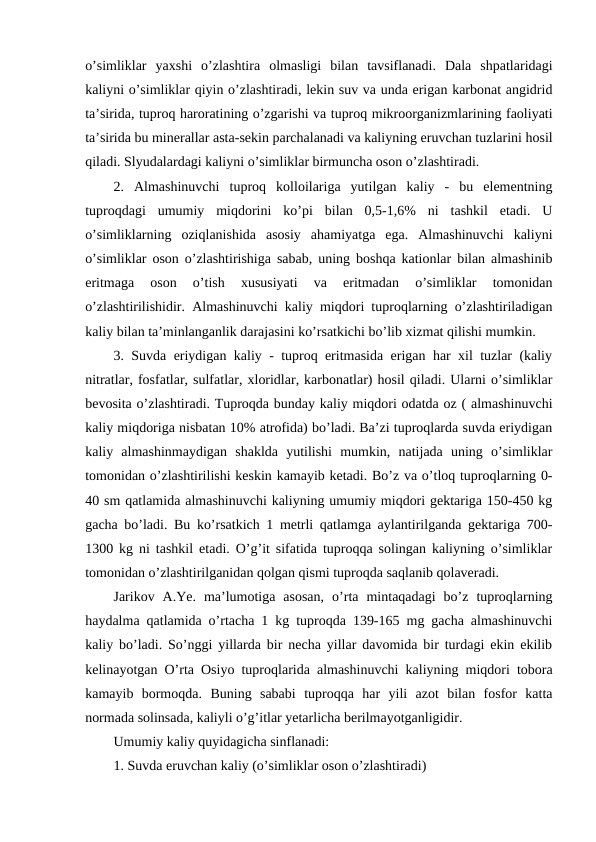 o’simliklar  yaxshi  o’zlashtira  olmasligi  bilan  tavsiflanadi.  Dala  shpatlaridagi
kaliyni o’simliklar qiyin o’zlashtiradi, lekin suv va unda erigan karbonat angidrid
ta’sirida, tuproq haroratining o’zgarishi va tuproq mikroorganizmlarining faoliyati
ta’sirida bu minerallar asta-sekin parchalanadi va kaliyning eruvchan tuzlarini hosil
qiladi. Slyudalardagi kaliyni o’simliklar birmuncha oson o’zlashtiradi.
2.  Almashinuvchi  tuproq  kolloilariga  yutilgan  kaliy  -  bu  elementning
tuproqdagi  umumiy  miqdorini  ko’pi  bilan  0,5-1,6%  ni  tashkil  etadi.  U
o’simliklarning  oziqlanishida  asosiy  ahamiyatga  ega.  Almashinuvchi  kaliyni
o’simliklar oson o’zlashtirishiga sabab, uning boshqa kationlar bilan almashinib
eritmaga  oson  o’tish  xususiyati  va  eritmadan  o’simliklar  tomonidan
o’zlashtirilishidir. Almashinuvchi kaliy miqdori tuproqlarning o’zlashtiriladigan
kaliy bilan ta’minlanganlik darajasini ko’rsatkichi bo’lib xizmat qilishi mumkin.
3. Suvda eriydigan kaliy - tuproq eritmasida erigan har xil tuzlar (kaliy
nitratlar, fosfatlar, sulfatlar, xloridlar, karbonatlar) hosil qiladi. Ularni o’simliklar
bevosita o’zlashtiradi. Tuproqda bunday kaliy miqdori odatda oz ( almashinuvchi
kaliy miqdoriga nisbatan 10% atrofida) bo’ladi. Ba’zi tuproqlarda suvda eriydigan
kaliy  almashinmaydigan  shaklda  yutilishi  mumkin,  natijada  uning  o’simliklar
tomonidan o’zlashtirilishi keskin kamayib ketadi. Bo’z va o’tloq tuproqlarning 0-
40 sm qatlamida almashinuvchi kaliyning umumiy miqdori gektariga 150-450 kg
gacha bo’ladi. Bu ko’rsatkich 1 metrli qatlamga aylantirilganda gektariga 700-
1300 kg ni tashkil etadi. O’g’it sifatida tuproqqa solingan kaliyning o’simliklar
tomonidan o’zlashtirilganidan qolgan qismi tuproqda saqlanib qolaveradi.
Jarikov  A.Ye.  ma’lumotiga  asosan,  o’rta  mintaqadagi  bo’z  tuproqlarning
haydalma qatlamida o’rtacha 1 kg tuproqda 139-165 mg gacha almashinuvchi
kaliy bo’ladi. So’nggi yillarda bir necha yillar davomida bir turdagi ekin ekilib
kelinayotgan O’rta Osiyo tuproqlarida almashinuvchi kaliyning miqdori tobora
kamayib  bormoqda.  Buning  sababi  tuproqqa  har  yili  azot  bilan  fosfor  katta
normada solinsada, kaliyli o’g’itlar yetarlicha berilmayotganligidir.
Umumiy kaliy quyidagicha sinflanadi:
1. Suvda eruvchan kaliy (o’simliklar oson o’zlashtiradi)
