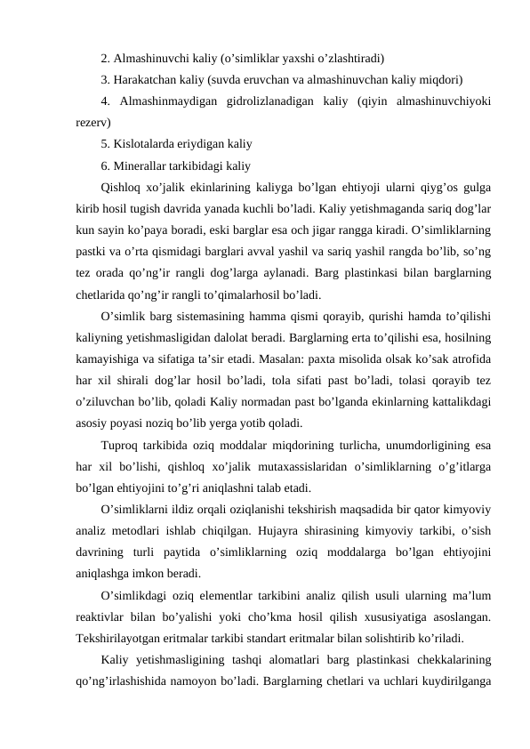 2. Almashinuvchi kaliy (o’simliklar yaxshi o’zlashtiradi)
3. Harakatchan kaliy (suvda eruvchan va almashinuvchan kaliy miqdori)
4.  Almashinmaydigan  gidrolizlanadigan  kaliy  (qiyin  almashinuvchiyoki
rezerv)
5. Kislotalarda eriydigan kaliy
6. Minerallar tarkibidagi kaliy
Qishloq xo’jalik ekinlarining kaliyga bo’lgan ehtiyoji ularni qiyg’os gulga
kirib hosil tugish davrida yanada kuchli bo’ladi. Kaliy yetishmaganda sariq dog’lar
kun sayin ko’paya boradi, eski barglar esa och jigar rangga kiradi. O’simliklarning
pastki va o’rta qismidagi barglari avval yashil va sariq yashil rangda bo’lib, so’ng
tez orada qo’ng’ir rangli dog’larga aylanadi. Barg plastinkasi bilan barglarning
chetlarida qo’ng’ir rangli to’qimalarhosil bo’ladi.
O’simlik barg sistemasining hamma qismi qorayib, qurishi hamda to’qilishi
kaliyning yetishmasligidan dalolat beradi. Barglarning erta to’qilishi esa, hosilning
kamayishiga va sifatiga ta’sir etadi. Masalan: paxta misolida olsak ko’sak atrofida
har xil shirali dog’lar hosil bo’ladi, tola sifati past bo’ladi, tolasi qorayib tez
o’ziluvchan bo’lib, qoladi Kaliy normadan past bo’lganda ekinlarning kattalikdagi
asosiy poyasi noziq bo’lib yerga yotib qoladi.
Tuproq tarkibida oziq moddalar miqdorining turlicha, unumdorligining esa
har  xil  bo’lishi,  qishloq  xo’jalik  mutaxassislaridan  o’simliklarning  o’g’itlarga
bo’lgan ehtiyojini to’g’ri aniqlashni talab etadi.
O’simliklarni ildiz orqali oziqlanishi tekshirish maqsadida bir qator kimyoviy
analiz metodlari ishlab chiqilgan. Hujayra shirasining kimyoviy tarkibi, o’sish
davrining  turli  paytida  o’simliklarning  oziq  moddalarga  bo’lgan  ehtiyojini
aniqlashga imkon beradi.
O’simlikdagi oziq elementlar tarkibini analiz qilish usuli ularning ma’lum
reaktivlar  bilan bo’yalishi  yoki  cho’kma hosil  qilish  xususiyatiga  asoslangan.
Tekshirilayotgan eritmalar tarkibi standart eritmalar bilan solishtirib ko’riladi.
Kaliy  yetishmasligining  tashqi  alomatlari  barg  plastinkasi  chekkalarining
qo’ng’irlashishida namoyon bo’ladi. Barglarning chetlari va uchlari kuydirilganga
