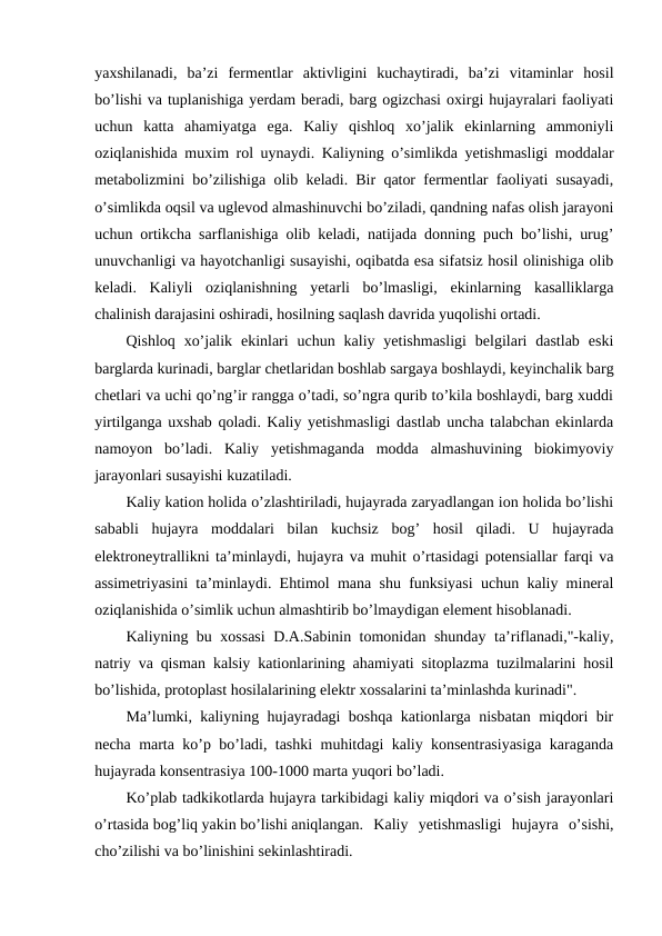 yaxshilanadi,  ba’zi  fermentlar  aktivligini  kuchaytiradi,  ba’zi  vitaminlar  hosil
bo’lishi va tuplanishiga yerdam beradi, barg ogizchasi oxirgi hujayralari faoliyati
uchun  katta  ahamiyatga  ega.  Kaliy  qishloq  xo’jalik  ekinlarning  ammoniyli
oziqlanishida muxim rol uynaydi. Kaliyning o’simlikda yetishmasligi moddalar
metabolizmini bo’zilishiga olib keladi. Bir qator fermentlar faoliyati susayadi,
o’simlikda oqsil va uglevod almashinuvchi bo’ziladi, qandning nafas olish jarayoni
uchun ortikcha sarflanishiga olib keladi, natijada donning puch bo’lishi, urug’
unuvchanligi va hayotchanligi susayishi, oqibatda esa sifatsiz hosil olinishiga olib
keladi.  Kaliyli  oziqlanishning  yetarli  bo’lmasligi,  ekinlarning  kasalliklarga
chalinish darajasini oshiradi, hosilning saqlash davrida yuqolishi ortadi.
Qishloq  xo’jalik  ekinlari  uchun  kaliy yetishmasligi  belgilari  dastlab  eski
barglarda kurinadi, barglar chetlaridan boshlab sargaya boshlaydi, keyinchalik barg
chetlari va uchi qo’ng’ir rangga o’tadi, so’ngra qurib to’kila boshlaydi, barg xuddi
yirtilganga uxshab qoladi. Kaliy yetishmasligi dastlab uncha talabchan ekinlarda
namoyon  bo’ladi.  Kaliy  yetishmaganda  modda  almashuvining  biokimyoviy
jarayonlari susayishi kuzatiladi.
Kaliy kation holida o’zlashtiriladi, hujayrada zaryadlangan ion holida bo’lishi
sababli  hujayra  moddalari  bilan  kuchsiz  bog’  hosil  qiladi.  U  hujayrada
elektroneytrallikni ta’minlaydi, hujayra va muhit o’rtasidagi potensiallar farqi va
assimetriyasini ta’minlaydi. Ehtimol mana shu funksiyasi uchun kaliy mineral
oziqlanishida o’simlik uchun almashtirib bo’lmaydigan element hisoblanadi.
Kaliyning bu xossasi  D.A.Sabinin tomonidan shunday ta’riflanadi,"-kaliy,
natriy va qisman kalsiy kationlarining ahamiyati sitoplazma tuzilmalarini hosil
bo’lishida, protoplast hosilalarining elektr xossalarini ta’minlashda kurinadi".
Ma’lumki, kaliyning hujayradagi boshqa kationlarga nisbatan miqdori bir
necha marta ko’p bo’ladi, tashki muhitdagi kaliy konsentrasiyasiga karaganda
hujayrada konsentrasiya 100-1000 marta yuqori bo’ladi.
Ko’plab tadkikotlarda hujayra tarkibidagi kaliy miqdori va o’sish jarayonlari
o’rtasida bog’liq yakin bo’lishi aniqlangan.  Kaliy  yetishmasligi  hujayra  o’sishi,
cho’zilishi va bo’linishini sekinlashtiradi.
