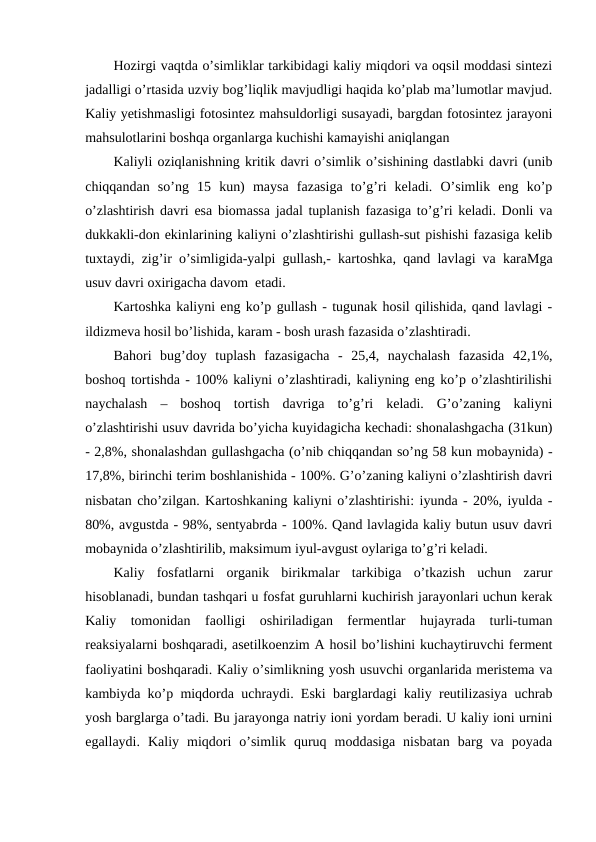 Hozirgi vaqtda o’simliklar tarkibidagi kaliy miqdori va oqsil moddasi sintezi
jadalligi o’rtasida uzviy bog’liqlik mavjudligi haqida ko’plab ma’lumotlar mavjud.
Kaliy yetishmasligi fotosintez mahsuldorligi susayadi, bargdan fotosintez jarayoni
mahsulotlarini boshqa organlarga kuchishi kamayishi aniqlangan
Kaliyli oziqlanishning kritik davri o’simlik o’sishining dastlabki davri (unib
chiqqandan  so’ng  15  kun)  maysa  fazasiga  to’g’ri  keladi.  O’simlik  eng  ko’p
o’zlashtirish davri esa biomassa jadal tuplanish fazasiga to’g’ri keladi. Donli va
dukkakli-don ekinlarining kaliyni o’zlashtirishi gullash-sut pishishi fazasiga kelib
tuxtaydi, zig’ir o’simligida-yalpi gullash,- kartoshka, qand lavlagi va karaMga
usuv davri oxirigacha davom  etadi.
Kartoshka kaliyni eng ko’p gullash - tugunak hosil qilishida, qand lavlagi -
ildizmeva hosil bo’lishida, karam - bosh urash fazasida o’zlashtiradi.
Bahori  bug’doy  tuplash  fazasigacha  -  25,4,  naychalash  fazasida  42,1%,
boshoq tortishda - 100% kaliyni o’zlashtiradi, kaliyning eng ko’p o’zlashtirilishi
naychalash  –  boshoq  tortish  davriga  to’g’ri  keladi.  G’o’zaning  kaliyni
o’zlashtirishi usuv davrida bo’yicha kuyidagicha kechadi: shonalashgacha (31kun)
- 2,8%, shonalashdan gullashgacha (o’nib chiqqandan so’ng 58 kun mobaynida) -
17,8%, birinchi terim boshlanishida - 100%. G’o’zaning kaliyni o’zlashtirish davri
nisbatan cho’zilgan. Kartoshkaning kaliyni o’zlashtirishi: iyunda - 20%, iyulda -
80%, avgustda - 98%, sentyabrda - 100%. Qand lavlagida kaliy butun usuv davri
mobaynida o’zlashtirilib, maksimum iyul-avgust oylariga to’g’ri keladi.
Kaliy  fosfatlarni  organik  birikmalar  tarkibiga  o’tkazish  uchun  zarur
hisoblanadi, bundan tashqari u fosfat guruhlarni kuchirish jarayonlari uchun kerak
Kaliy  tomonidan  faolligi  oshiriladigan  fermentlar  hujayrada  turli-tuman
reaksiyalarni boshqaradi, asetilkoenzim A hosil bo’lishini kuchaytiruvchi ferment
faoliyatini boshqaradi. Kaliy o’simlikning yosh usuvchi organlarida meristema va
kambiyda ko’p miqdorda uchraydi. Eski barglardagi kaliy reutilizasiya uchrab
yosh barglarga o’tadi. Bu jarayonga natriy ioni yordam beradi. U kaliy ioni urnini
egallaydi.  Kaliy  miqdori  o’simlik  quruq  moddasiga  nisbatan  barg  va  poyada
