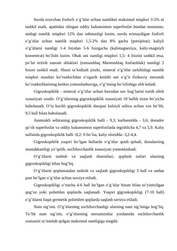 Suvda eruvchan fosforli o’g’itlar uchun namlikni maksimal miqdori 3-5% ni
tashkil etadi, apatitdan olingan oddiy kukunsimon superfosfat bundan mustasno,
undagi namlik miqdori 12% dan oshmasligi lozim, suvda erimaydigan fosforli
o’g’itlar  uchun  namlik  miqdori  1,5-2%  dan  8%  gacha  (presipitat);  kaliyli
o’g’itlarni  namligi  1-4  foizdan  5-6  foizgacha  (kalimagneziya,  kaliy-magniyli
konsentrat) bo’lishi lozim. Ohak uni namligi miqdori 1,5- 4 foizini tashkil etsa,
po’lat eritish sanoati shlaklari (tomasshlaq Martenshlaq fosfatshlak) namligi 2
foizni tashkil etadi. Shuni ta’kidlash joizki, mineral o’g’itlar tarkibidagi namlik
miqdori  standart  ko’rsatkichdan  o’zgarib  ketishi  uni  o’g’it  fizikaviy  mexanik
ko’rsatkichlarining keskin yomonlashuviga, o’g’itning bo’zilishiga olib keladi.
Gigroskopiklik - mineral o’g’itlar uchun havodan suv bug’larini tortib olish
xususiyati xosdir. O’g’itlarning gigroskopiklik xususiyati 10 ballik tizim bo’yicha
baholanadi. O’ta kuchli gigroskopiklik darajasi kalsiyli selitra uchun xos bo’lib,
9,5 ball bilan baholanadi.
Ammiakli selitraning gigroskopiklik balli - 9,3; karbamidda - 3,6; donador
qo’sh superfosfat va oddiy kukunsimon superfosfatda tegishlicha 4,7 va 5,9. Kaliy
sulfatida gigroskopiklik balli -0,2- 0 bo’lsa, kaliy xloridda- 3,2-4,4.
Gigroskopiklik yuqori bo’lgan hollarda o’g’itlar qotib qoladi, donalarning
mustahkamligi yo’qolib, sochiluvchanlik xususiyati yomonlashadi.
O’g’itlarni  tashish  va  saqlash  sharoitlari,  qoplash  turlari  ularning
gigroskopikligi bilan bog’liq.
O’g’itlarni qoplamasdan tashish va saqlash gigroskopikligi 3 ball va undan
past bo’lgan o’g’itlar uchun tavsiya etiladi.
Gigroskopikligi o’rtacha 4-6 ball bo’lgan o’g’itlar bitum bilan to’yintirilgan
qog’oz  yoki  polietilen  qoplarda  saqlanadi.  Yuqori  gigroskopikligi  (7-10  ball)
o’g’itlarni faqat germetik polietilen qoplarda saqlash tavsiya etiladi.
Nam sig’imi. O’g’itlarning sochiluvchanligi ularning nam sig’imiga bog’liq.
To’lik  nam  sig’imi,  o’g’itlarning  mexanizmlar  yordamida  sochiluvchanlik
xossasini ta’minlab qolgan maksimal namligiga tengdir.

