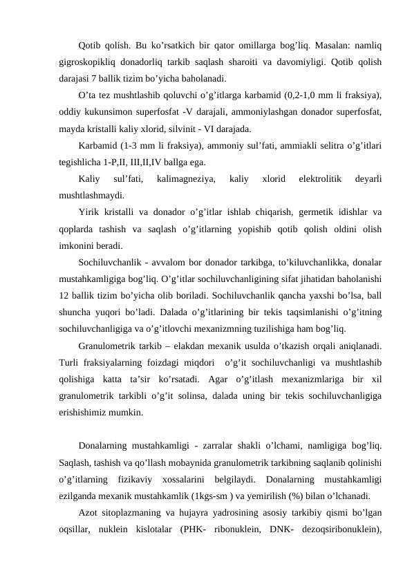 Qotib qolish. Bu ko’rsatkich bir qator omillarga bog’liq. Masalan: namliq
gigroskopikliq donadorliq tarkib saqlash sharoiti va davomiyligi. Qotib qolish
darajasi 7 ballik tizim bo’yicha baholanadi.
O’ta tez mushtlashib qoluvchi o’g’itlarga karbamid (0,2-1,0 mm li fraksiya),
oddiy kukunsimon superfosfat -V darajali, ammoniylashgan donador superfosfat,
mayda kristalli kaliy xlorid, silvinit - VI darajada.
Karbamid (1-3 mm li fraksiya), ammoniy sul’fati, ammiakli selitra o’g’itlari
tegishlicha 1-P,II, III,II,IV ballga ega.
Kaliy  sul’fati,  kalimagneziya,  kaliy  xlorid  elektrolitik  deyarli
mushtlashmaydi.
Yirik kristalli  va donador o’g’itlar ishlab chiqarish, germetik idishlar  va
qoplarda  tashish  va  saqlash  o’g’itlarning  yopishib  qotib  qolish  oldini  olish
imkonini beradi.
Sochiluvchanlik - avvalom bor donador tarkibga, to’kiluvchanlikka, donalar
mustahkamligiga bog’liq. O’g’itlar sochiluvchanligining sifat jihatidan baholanishi
12 ballik tizim bo’yicha olib boriladi. Sochiluvchanlik qancha yaxshi bo’lsa, ball
shuncha yuqori bo’ladi. Dalada o’g’itlarining bir tekis taqsimlanishi o’g’itning
sochiluvchanligiga va o’g’itlovchi mexanizmning tuzilishiga ham bog’liq.
Granulometrik tarkib – elakdan mexanik usulda o’tkazish orqali aniqlanadi.
Turli fraksiyalarning foizdagi miqdori  o’g’it sochiluvchanligi  va mushtlashib
qolishiga  katta  ta’sir  ko’rsatadi.  Agar  o’g’itlash  mexanizmlariga  bir  xil
granulometrik tarkibli o’g’it solinsa, dalada uning bir tekis sochiluvchanligiga
erishishimiz mumkin.
Donalarning mustahkamligi - zarralar shakli o’lchami, namligiga bog’liq.
Saqlash, tashish va qo’llash mobaynida granulometrik tarkibning saqlanib qolinishi
o’g’itlarning  fizikaviy  xossalarini  belgilaydi.  Donalarning  mustahkamligi
ezilganda mexanik mustahkamlik (1kgs-sm ) va yemirilish (%) bilan o’lchanadi.
Azot sitoplazmaning va hujayra yadrosining asosiy tarkibiy qismi bo’lgan
oqsillar,  nuklein  kislotalar  (PHK-  ribonuklein,  DNK-  dezoqsiribonuklein),
