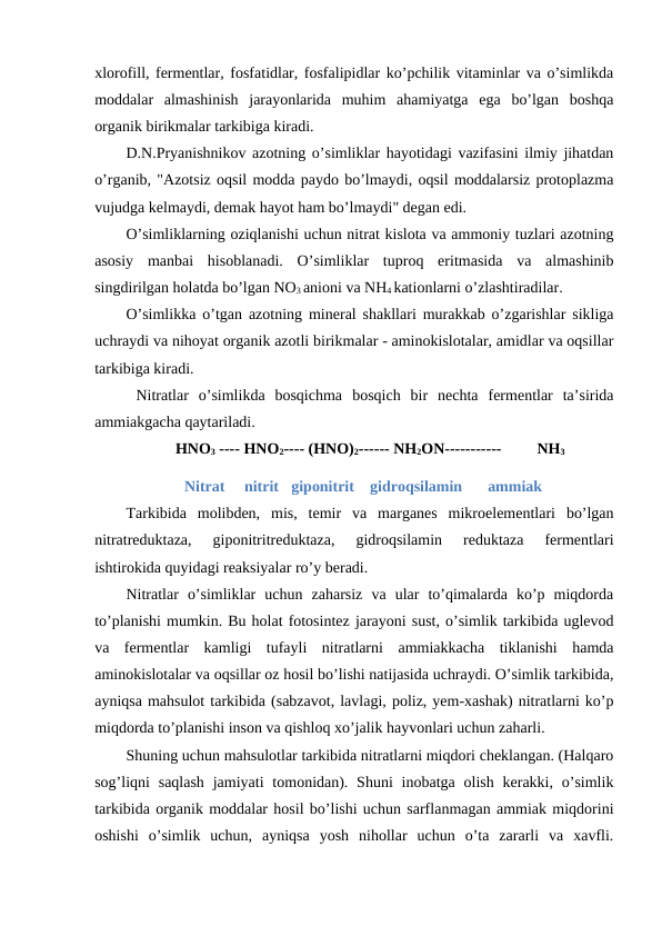 xlorofill, fermentlar, fosfatidlar, fosfalipidlar ko’pchilik vitaminlar va o’simlikda
moddalar  almashinish  jarayonlarida  muhim  ahamiyatga  ega  bo’lgan  boshqa
organik birikmalar tarkibiga kiradi.
D.N.Pryanishnikov azotning o’simliklar hayotidagi vazifasini ilmiy jihatdan
o’rganib, "Azotsiz oqsil modda paydo bo’lmaydi, oqsil moddalarsiz protoplazma
vujudga kelmaydi, demak hayot ham bo’lmaydi" degan edi.
O’simliklarning oziqlanishi uchun nitrat kislota va ammoniy tuzlari azotning
asosiy  manbai  hisoblanadi.  O’simliklar  tuproq  eritmasida  va  almashinib
singdirilgan holatda bo’lgan NO3 anioni va NH4 kationlarni o’zlashtiradilar.
O’simlikka o’tgan azotning mineral shakllari murakkab o’zgarishlar sikliga
uchraydi va nihoyat organik azotli birikmalar - aminokislotalar, amidlar va oqsillar
tarkibiga kiradi.
 Nitratlar  o’simlikda  bosqichma  bosqich  bir  nechta  fermentlar  ta’sirida
ammiakgacha qaytariladi.
HNO3 ---- HNO2---- (HNO)2------ NH2ON-----------
NH3
               Nitrat     nitrit giponitrit gidroqsilamin 
ammiak
Tarkibida  molibden,  mis,  temir  va  marganes  mikroelementlari  bo’lgan
nitratreduktaza,  giponitritreduktaza,  gidroqsilamin  reduktaza  fermentlari
ishtirokida quyidagi reaksiyalar ro’y beradi.
Nitratlar  o’simliklar  uchun  zaharsiz  va  ular  to’qimalarda  ko’p  miqdorda
to’planishi mumkin. Bu holat fotosintez jarayoni sust, o’simlik tarkibida uglevod
va  fermentlar  kamligi  tufayli  nitratlarni  ammiakkacha  tiklanishi  hamda
aminokislotalar va oqsillar oz hosil bo’lishi natijasida uchraydi. O’simlik tarkibida,
ayniqsa mahsulot tarkibida (sabzavot, lavlagi, poliz, yem-xashak) nitratlarni ko’p
miqdorda to’planishi inson va qishloq xo’jalik hayvonlari uchun zaharli.
Shuning uchun mahsulotlar tarkibida nitratlarni miqdori cheklangan. (Halqaro
sog’liqni  saqlash  jamiyati  tomonidan).  Shuni  inobatga  olish  kerakki,  o’simlik
tarkibida organik moddalar hosil bo’lishi uchun sarflanmagan ammiak miqdorini
oshishi  o’simlik  uchun,  ayniqsa  yosh  nihollar  uchun  o’ta  zararli  va  xavfli.
