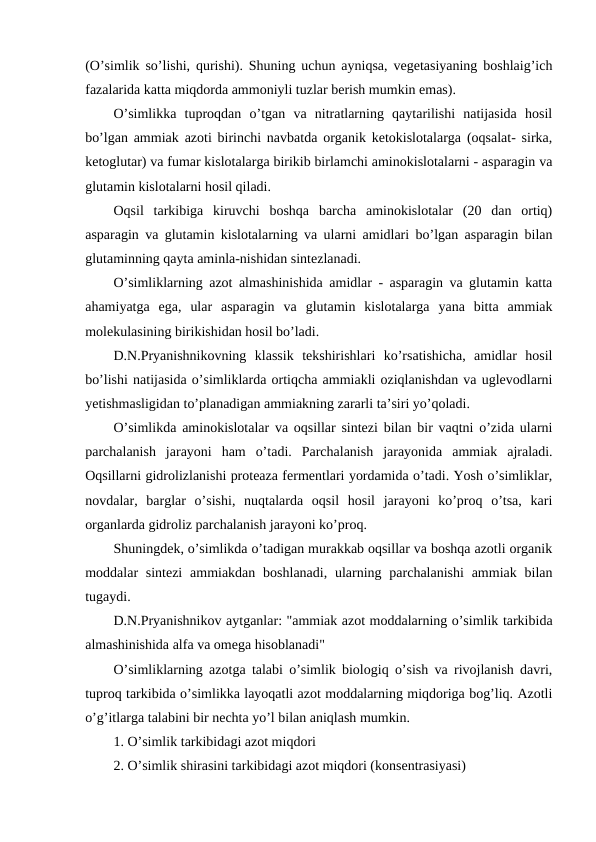 (O’simlik so’lishi, qurishi). Shuning uchun ayniqsa, vegetasiyaning boshlaig’ich
fazalarida katta miqdorda ammoniyli tuzlar berish mumkin emas).
O’simlikka  tuproqdan  o’tgan  va  nitratlarning  qaytarilishi  natijasida  hosil
bo’lgan ammiak azoti birinchi navbatda organik ketokislotalarga (oqsalat- sirka,
ketoglutar) va fumar kislotalarga birikib birlamchi aminokislotalarni - asparagin va
glutamin kislotalarni hosil qiladi.
Oqsil  tarkibiga  kiruvchi  boshqa  barcha  aminokislotalar  (20  dan  ortiq)
asparagin va glutamin kislotalarning va ularni amidlari bo’lgan asparagin bilan
glutaminning qayta aminla-nishidan sintezlanadi.
O’simliklarning azot almashinishida amidlar - asparagin va glutamin katta
ahamiyatga  ega,  ular  asparagin  va  glutamin  kislotalarga  yana  bitta  ammiak
molekulasining birikishidan hosil bo’ladi.
D.N.Pryanishnikovning  klassik  tekshirishlari  ko’rsatishicha,  amidlar  hosil
bo’lishi natijasida o’simliklarda ortiqcha ammiakli oziqlanishdan va uglevodlarni
yetishmasligidan to’planadigan ammiakning zararli ta’siri yo’qoladi.
O’simlikda aminokislotalar va oqsillar sintezi bilan bir vaqtni o’zida ularni
parchalanish  jarayoni  ham  o’tadi.  Parchalanish  jarayonida  ammiak  ajraladi.
Oqsillarni gidrolizlanishi proteaza fermentlari yordamida o’tadi. Yosh o’simliklar,
novdalar,  barglar  o’sishi,  nuqtalarda  oqsil  hosil  jarayoni  ko’proq  o’tsa,  kari
organlarda gidroliz parchalanish jarayoni ko’proq.
Shuningdek, o’simlikda o’tadigan murakkab oqsillar va boshqa azotli organik
moddalar  sintezi  ammiakdan boshlanadi,  ularning parchalanishi  ammiak bilan
tugaydi.
D.N.Pryanishnikov aytganlar: "ammiak azot moddalarning o’simlik tarkibida
almashinishida alfa va omega hisoblanadi"
O’simliklarning azotga talabi o’simlik biologiq o’sish va rivojlanish davri,
tuproq tarkibida o’simlikka layoqatli azot moddalarning miqdoriga bog’liq. Azotli
o’g’itlarga talabini bir nechta yo’l bilan aniqlash mumkin.
1. O’simlik tarkibidagi azot miqdori
2. O’simlik shirasini tarkibidagi azot miqdori (konsentrasiyasi)
