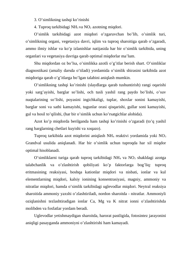 3. O’simlikning tashqi ko’rinishi
4. Tuproq tarkibidagi NH3 va NO2  azotning miqdori.
O’simlik  tarkibidagi  azot  miqdori  o’zgaruvchan  bo’lib,  o’simlik  turi,
o’simlikning organi, vegetasiya davri, iqlim va tuproq sharoitiga qarab o’zgaradi,
ammo ilmiy ishlar va ko’p izlanishlar natijasida har bir o’simlik tarkibida, uning
organlari va vegetasiya davriga qarab optimal miqdorlar ma’lum.
Shu miqdordan oz bo’lsa, o’simlikka azotli o’g’itlar berish shart. O’simliklar
diagnostikasi (amaliy darsda o’tiladi) yordamida o’simlik shirasini tarkibida azot
miqdoriga qarab o’g’itlarga bo’lgan talabini aniqlash mumkin.
O’simlikning tashqi ko’rinishi (slaydlarga qarab tushuntirish) rangi oqarishi
yoki  sarg’ayishi,  barglar  so’lishi,  och  tusli  yashil  rang  paydo  bo’lishi,  o’suv
nuqtalarining  so’lishi,  poyasini  ingichkaligi,  tuplar,  shoxlar  sonini  kamayishi,
barglar soni va sathi kamayishi, tugunlar orasi qisqarishi, gullar soni kamayishi,
gul va hosil to’qilishi, (har bir o’simlik uchun ko’rsatgichlar alohida).
Azot ko’p miqdorda berilganda ham tashqi ko’rinishi o’zgaradi (to’q yashil
rang barglarning chetlari kuyishi va xoqazo).
Tuproq tarkibida azot miqdorini aniqlash NH4 reaktivi yordamida yoki NO3
Grandval usulida aniqlanadi. Har bir o’simlik uchun tuproqda har xil miqdor
optimal hisoblanadi.
O’simliklarni turiga qarab tuproq tarkibidagi NH4 va NO3 shakldagi azotga
talabchanlik  va  o’zlashtirish  qobiliyati  ko’p  faktorlarga  bog’liq:  tuproq
eritmasining  reaksiyasi,  boshqa  kationlar  miqdori  va  nisbati,  ionlar  va  kul
elementlarning miqdori, kalsiy ionining konsentrasiyasi,  magniy, ammoniy va
nitratlar miqdori, hamda o’simlik tarkibidagi uglevodlar miqdori. Neytral reaksiya
sharoitida ammoniy yaxshi o’zlashtiriladi, nordon sharoitda - nitratlar. Ammoniyli
oziqlanishni  tezlashtiradigan  ionlar  Ca,  Mg  va  K  nitrat  ionni  o’zlashtirishda
molibden va fosfatlar yordam beradi.
Uglevodlar yetishmaydigan sharoitda, harorat pastligida, fotosintez jarayonini
aniqligi pasayganda ammoniyni o’zlashtirishi ham kamayadi.

