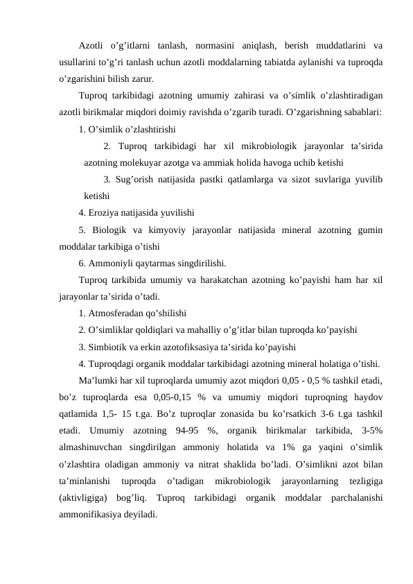 Azotli  o’g’itlarni  tanlash,  normasini  aniqlash,  berish  muddatlarini  va
usullarini to’g’ri tanlash uchun azotli moddalarning tabiatda aylanishi va tuproqda
o’zgarishini bilish zarur.
Tuproq tarkibidagi azotning umumiy zahirasi va o’simlik o’zlashtiradigan
azotli birikmalar miqdori doimiy ravishda o’zgarib turadi. O’zgarishning sabablari:
1. O’simlik o’zlashtirishi
2.  Tuproq  tarkibidagi  har  xil  mikrobiologik  jarayonlar  ta’sirida
azotning molekuyar azotga va ammiak holida havoga uchib ketishi
3. Sug’orish natijasida pastki qatlamlarga va sizot suvlariga yuvilib
ketishi
4. Eroziya natijasida yuvilishi
5.  Biologik  va  kimyoviy  jarayonlar  natijasida  mineral  azotning  gumin
moddalar tarkibiga o’tishi
6. Ammoniyli qaytarmas singdirilishi.
Tuproq tarkibida umumiy va harakatchan azotning ko’payishi ham har xil
jarayonlar ta’sirida o’tadi.
1. Atmosferadan qo’shilishi
2. O’simliklar qoldiqlari va mahalliy o’g’itlar bilan tuproqda ko’payishi
3. Simbiotik va erkin azotofiksasiya ta’sirida ko’payishi
4. Tuproqdagi organik moddalar tarkibidagi azotning mineral holatiga o’tishi.
Ma’lumki har xil tuproqlarda umumiy azot miqdori 0,05 - 0,5 % tashkil etadi,
bo’z  tuproqlarda  esa  0,05-0,15  %  va  umumiy  miqdori  tuproqning  haydov
qatlamida 1,5- 15 t.ga. Bo’z tuproqlar zonasida bu ko’rsatkich 3-6 t.ga tashkil
etadi.  Umumiy  azotning  94-95  %,  organik  birikmalar  tarkibida,  3-5%
almashinuvchan  singdirilgan  ammoniy  holatida  va  1%  ga  yaqini  o’simlik
o’zlashtira oladigan ammoniy va nitrat shaklida bo’ladi. O’simlikni azot bilan
ta’minlanishi  tuproqda  o’tadigan  mikrobiologik  jarayonlarning  tezligiga
(aktivligiga)  bog’liq.  Tuproq  tarkibidagi  organik  moddalar  parchalanishi
ammonifikasiya deyiladi.
