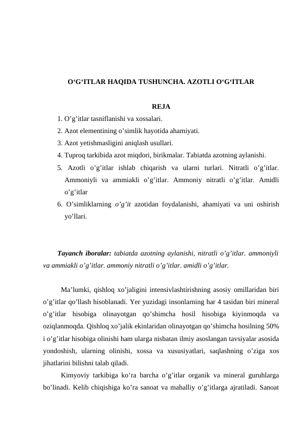 O‘G‘ITLAR HAQIDA TUSHUNCHA. AZOTLI O‘G‘ITLAR
REJA
1. O’g’itlar tasniflanishi va xossalari.
2. Azot elementining o’simlik hayotida ahamiyati.
3. Azot yetishmasligini aniqlash usullari.
4. Tuproq tarkibida azot miqdori, birikmalar. Tabiatda azotning aylanishi.
5.  Azotli  o’g’itlar  ishlab  chiqarish  va  ularni  turlari.  Nitratli  o’g’itlar.
Ammoniyli  va  ammiakli  o’g’itlar.  Ammoniy  nitratli  o’g’itlar.  Amidli
o’g’itlar
6. O’simliklarning  o’g’it  azotidan foydalanishi, ahamiyati va uni oshirish
yo’llari.
Tayanch iboralar: tabiatda azotning aylanishi, nitratli o’g’itlar. ammoniyli
va ammiakli o’g’itlar. ammoniy nitratli o’g’itlar. amidli o’g’itlar.
Ma’lumki, qishloq xo’jaligini intensivlashtirishning asosiy omillaridan biri
o’g’itlar qo’llash hisoblanadi. Yer yuzidagi insonlarning har 4 tasidan biri mineral
o’g’itlar  hisobiga  olinayotgan  qo’shimcha  hosil  hisobiga  kiyinmoqda  va
oziqlanmoqda. Qishloq xo’jalik ekinlaridan olinayotgan qo’shimcha hosilning 50%
i o’g’itlar hisobiga olinishi ham ularga nisbatan ilmiy asoslangan tavsiyalar asosida
yondoshish,  ularning  olinishi,  xossa  va  xususiyatlari,  saqlashning  o’ziga  xos
jihatlarini bilishni talab qiladi.
Kimyoviy tarkibiga ko’ra barcha o’g’itlar organik va mineral guruhlarga
bo’linadi. Kelib chiqishiga ko’ra sanoat va mahalliy o’g’itlarga ajratiladi. Sanoat

